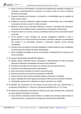 AGRUPAMENTO DE ESCOLAS FRAGATA DO TEJO - MOITA
Página 40 de 107 Avenida Luís de Camões – 2860-381 Moita : 212897662 / 212897663 : 212897591 : info@eb23-moita-n2.rcts.pt
e) Apoiar os alunos na aprendizagem e na prática de competências de avaliação e utilização da
informação, independentemente da natureza e do suporte, tendo em conta as diferentes
formas de comunicação;
f) Organizar atividades que favoreçam a consciência e a sensibilização para as questões de
ordem cultural e social;
g) Trabalhar com alunos, professores, órgãos de gestão e administração, pais e encarregados
de educação, de modo a cumprir a missão da escola;
h) Defender a ideia de que a liberdade intelectual e o acesso à informação são essenciais à
construção de uma cidadania efetiva e responsável e à participação na democracia;
i) Promover a leitura, os recursos e serviços da biblioteca escolar junto da comunidade escolar
e fora dela;
j) Tornar possível a plena utilização dos recursos pedagógicos existentes e dotar o
agrupamento de um fundo documental diversificado, atualizado, adequado às necessidades
das escolas e da comunidade educativa e organizado segundo normas técnicas
normalizadas;
k) Contribuir para a promoção da inovação pedagógica e implementação de novas modalidades
na estruturação das situações de ensino–aprendizagem.
l) Apoiar estratégias de ligação da escola à comunidade e estabelecimento de parcerias com
outras instituições.
11. Os serviços disponibilizados pela BE/CRE englobam:
a) Seleção, gestão, tratamento técnico, preservação e disponibilização de fundo documental
adequado às diferentes necessidades da escola e seus utilizadores;
b) Empréstimo domiciliário de documentos aos membros da comunidade educativa;
c) Empréstimo inter bibliotecas/escolas do agrupamento;
d) Apoio documental a atividades curriculares e extracurriculares;
e) Serviços de referência documental aos utilizadores da BE/CRE;
f) Acesso à internet, leitura de documentação impressa, audiovisual e multimédia;
g) Apoio e realização de eventos ligados à promoção da leitura de obras científicas e literárias;
h) Colaboração e parceria com a biblioteca municipal, articulando com o SABE.
12. As BE/CRE são constituídas por uma equipa da qual fazem parte dois coordenadores: o
coordenador da BE/CRE de 1.º Ciclo/JI e o coordenador da BECRE dos 2.º e 3.º Ciclos.
13. Os professores colaboradores executarão as tarefas que lhe forem confiadas pelo coordenador
ou outras julgadas necessárias ao momento:
a) Cada professor colaborador deverá elaborar um relatório das atividades desenvolvidas em
cada período letivo, o qual deverá ser entregue aos coordenadores das BE/CRE;
 