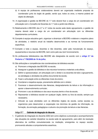 REGULAMENTO INTERNO – novembro de 2012
Página 41 de 107
b) A equipa de professores colaboradores deverá ser organizada mediante proposta do
coordenador junto do órgão de gestão, sendo que, todos os anos, a mesma poderá ser
objeto de alteração.
14. A organização e gestão da BE/CRE do 1.º ciclo deverá ficar a cargo de um coordenador em
articulação com o Conselho de Docentes do 1.º ciclo e jardim-de-infância.
15. Relativamente à BE/CRE dos 2.º e 3.º ciclos da escola sede deste agrupamento, a gestão da
mesma deverá estar a cargo de um coordenador em articulação com os diferentes
departamentos curriculares.
16. Compete à equipa educativa gerir, organizar e dinamizar a BE/CRE e elaborar o respetivo plano
de atividades, o relatório anual do trabalho desenvolvido e as normas de funcionamento
específicas.
17. Compete a toda a equipa, docentes e não docentes, zelar pela manutenção do espaço,
equipamentos e recursos da BE/CRE, bem como pelo seu bom funcionamento.
18. Os professores bibliotecários das BE/CRE são designados de acordo com o artigo 5.º da
Portaria n.º 756/2009 de 14 de julho.
19. São atribuições e competências dos coordenadores da biblioteca escolar:
a) Promover a integração das BE/CRE na escola;
b) Assegurar a gestão da biblioteca e dos recursos humanos e materiais a ela afetos;
c) Definir e operacionalizar, em articulação com o diretor e os docentes de todo o agrupamento,
as estratégias e atividades de política documental da escola;
d) Fazer a articulação entre os diferentes níveis de ensino;
e) Coordenar a respetiva equipa, previamente definida com o diretor;
f) Favorecer o desenvolvimento das literacias, designadamente da leitura e da informação e
apoiar o desenvolvimento curricular;
g) Promover o uso da biblioteca e dos seus recursos dentro e fora da escola;
h) Representar a biblioteca escolar em qualquer órgão, dentro ou fora da escola, sempre que
necessário;
i) Articular as suas atividades com os diferentes órgãos da escola, outras escolas ou
organismos para desenvolver a cooperação nos domínios da gestão da informação, da
formação, da animação pedagógica e cultural e da promoção da leitura e das literacias.
Artigo57.º Gabinetedeintegraçãododiscente
1. O gabinete de integração do discente (GID) tem como objetivos a prevenção e acompanhamento
das situações de carácter disciplinar na escola sede de agrupamento, para além da resolução
alternativa de conflitos consubstanciada na mediação, emergentes no espaço escolar,
promovendo atitudes e comportamentos assertivos.
 