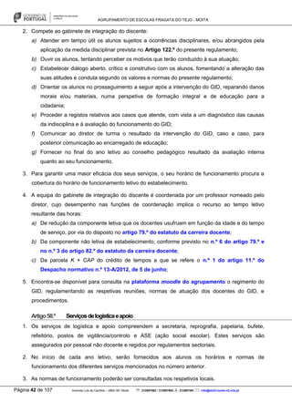 AGRUPAMENTO DE ESCOLAS FRAGATA DO TEJO - MOITA
Página 42 de 107 Avenida Luís de Camões – 2860-381 Moita : 212897662 / 212897663 : 212897591 : info@eb23-moita-n2.rcts.pt
2. Compete ao gabinete de integração do discente:
a) Atender em tempo útil os alunos sujeitos a ocorrências disciplinares, e/ou abrangidos pela
aplicação da medida disciplinar prevista no Artigo 122.º do presente regulamento;
b) Ouvir os alunos, tentando perceber os motivos que terão conduzido à sua atuação;
c) Estabelecer diálogo aberto, crítico e construtivo com os alunos, fomentando a alteração das
suas atitudes e conduta segundo os valores e normas do presente regulamento;
d) Orientar os alunos no prosseguimento a seguir após a intervenção do GID, reparando danos
morais e/ou materiais, numa perspetiva de formação integral e de educação para a
cidadania;
e) Proceder a registos relativos aos casos que atende, com vista a um diagnóstico das causas
da indisciplina e à avaliação do funcionamento do GID;
f) Comunicar ao diretor de turma o resultado da intervenção do GID, caso a caso, para
posterior comunicação ao encarregado de educação;
g) Fornecer no final do ano letivo ao conselho pedagógico resultado da avaliação interna
quanto ao seu funcionamento.
3. Para garantir uma maior eficácia dos seus serviços, o seu horário de funcionamento procura a
cobertura do horário de funcionamento letivo do estabelecimento.
4. A equipa do gabinete de integração do discente é coordenada por um professor nomeado pelo
diretor, cujo desempenho nas funções de coordenação implica o recurso ao tempo letivo
resultante das horas:
a) De redução da componente letiva que os docentes usufruem em função da idade e do tempo
de serviço, por via do disposto no artigo 79.º do estatuto da carreira docente;
b) Da componente não letiva de estabelecimento, conforme previsto no n.º 6 do artigo 79.º e
no n.º 3 do artigo 82.º do estatuto da carreira docente;
c) Da parcela K × CAP do crédito de tempos a que se refere o n.º 1 do artigo 11.º do
Despacho normativo n.º 13-A/2012, de 5 de junho;
5. Encontra-se disponível para consulta na plataforma moodle do agrupamento o regimento do
GID, regulamentando as respetivas reuniões, normas de atuação dos docentes do GID, e
procedimentos.
Artigo58.º Serviçosdelogísticaeapoio
1. Os serviços de logística e apoio compreendem a secretaria, reprografia, papelaria, bufete,
refeitório, postos de vigilância/controlo e ASE (ação social escolar). Estes serviços são
assegurados por pessoal não docente e regidos por regulamentos sectoriais.
2. No início de cada ano letivo, serão fornecidos aos alunos os horários e normas de
funcionamento dos diferentes serviços mencionados no número anterior.
3. As normas de funcionamento poderão ser consultadas nos respetivos locais.
 