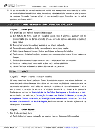 AGRUPAMENTO DE ESCOLAS FRAGATA DO TEJO - MOITA
Página 46 de 107 Avenida Luís de Camões – 2860-381 Moita : 212897662 / 212897663 : 212897591 : info@eb23-moita-n2.rcts.pt
5. No ato de receção dos manuais escolares é emitido pelo agrupamento o correspondente recibo
de quitação, com o averbamento sobre o estado de conservação dos mesmos, o qual, em caso
de mudança de escola, deve ser exibido no novo estabelecimento de ensino, para os efeitos
previstos no número anterior.
CAPÍTULOIV DIREITOSEDEVERESDACOMUNIDADEEDUCATIVA
Artigo66.º Direitosgerais
São direitos de cada membro da comunidade escolar:
a) Ser tratado de forma igual em situações iguais. Não é permitido qualquer tipo de
discriminação, seja ela devida a religião, crença, convicção política, raça, sexo ou qualquer
outro motivo;
b) Exprimir-se livremente, qualquer que seja a sua origem e situação;
c) Ser ouvido e respeitado por todos os membros da comunidade escolar;
d) Obter da escola as melhores condições possíveis de ambiente e de trabalho;
e) Ser informado de toda a legislação e normas que digam respeito aos seus direitos, deveres e
funções;
f) Ser atendido pelos serviços competentes com a rapidez possível e competência;
g) Participar nos processos eleitorais de acordo com a legislação vigente;
h) Ser prontamente assistido em caso de acidente ou doença súbita.
SECÇÃOI ALUNOS
Artigo67.º Valoresnacionaiseculturadecidadania
No desenvolvimento dos princípios do Estado de direito democrático, dos valores nacionais e de
uma cultura de cidadania capaz de fomentar os valores da dignidade da pessoa humana, da
democracia, do exercício responsável, da liberdade individual e da identidade nacional, o aluno
tem o direito e o dever de conhecer e respeitar ativamente os valores e os princípios
fundamentais inscritos na Constituição da República Portuguesa, a Bandeira e o Hino,
enquanto símbolos nacionais, a Declaração Universal dos Direitos do Homem, a Convenção
Europeia dos Direitos do Homem, a Convenção sobre os Direitos da Criança e a Carta dos
Direitos Fundamentais da União Europeia, enquanto matrizes de valores e princípios de
afirmação da humanidade.
Artigo68.º Direitosdoaluno
1. São direitos gerais do aluno:
a) Ser tratado com respeito e correção por qualquer membro da comunidade educativa;
 