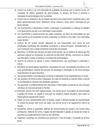 REGULAMENTO INTERNO – novembro de 2012
Página 47 de 107
b) Usufruir do ensino e de uma educação de qualidade de acordo com o previsto na lei, em
condições de efetiva igualdade de oportunidades no acesso, de forma a propiciar a
realização de aprendizagens bem sucedidas;
c) Usufruir de um ambiente e de um projeto educativo que proporcionem condições para o seu
pleno desenvolvimento físico, intelectual, moral, cultural e cívico, para a formação da sua
personalidade;
d) Ver reconhecidos e valorizados o mérito, a dedicação, a assiduidade e o esforço no trabalho
e no desempenho escolar e ser estimulado nesse sentido;
e) Ver reconhecido o empenhamento em ações meritórias, em favor da comunidade em que
está inserido ou da sociedade em geral, praticadas na escola ou fora dela, e ser estimulado
nesse sentido;
f) Usufruir de um horário escolar adequado ao ano frequentado, bem como de uma
planificação equilibrada das atividades curriculares e extracurriculares, nomeadamente as
que contribuem para o desenvolvimento cultural da comunidade;
g) Beneficiar, no âmbito dos serviços de ação social escolar, de um sistema de apoios que lhe
permitam superar ou compensar as carências do tipo sócio -familiar, económico ou cultural
que dificultam o acesso à escola ou o processo de aprendizagem;
h) Usufruir de prémios ou apoios e meios complementares que reconheçam e distingam o
mérito;
i) Beneficiar de outros apoios específicos, necessários às suas necessidades escolares ou às
suas aprendizagens, através dos serviços de psicologia e orientação ou de outros serviços
especializados de apoio educativo;
j) Ver salvaguardada a sua segurança na escola e respeitada a sua integridade física e moral;
k) Ser assistido, de forma pronta e adequada, em caso de acidente ou doença súbita, ocorrido
ou manifestada no decorrer das atividades escolares;
l) Ver garantida a confidencialidade dos elementos e informações constantes do seu processo
individual, de natureza pessoal ou familiar;
m) Participar, através dos seus representantes, nos termos da lei, nos órgãos de administração
e gestão da escola, na criação e execução do respetivo projeto educativo, bem como na
elaboração do regulamento interno;
n) Eleger os seus representantes para os órgãos, cargos e demais funções de representação
no âmbito da escola, bem como ser eleito, nos termos da lei e do regulamento interno da
escola;
o) Apresentar críticas e sugestões relativas ao funcionamento da escola e ser ouvido pelos
professores, diretores de turma e órgãos de administração e gestão da escola em todos os
assuntos que justificadamente forem do seu interesse;
p) Organizar e participar em iniciativas que promovam a sua formação e ocupação de tempos
livres;
 