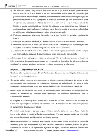 AGRUPAMENTO DE ESCOLAS FRAGATA DO TEJO - MOITA
Página 48 de 107 Avenida Luís de Camões – 2860-381 Moita : 212897662 / 212897663 : 212897591 : info@eb23-moita-n2.rcts.pt
q) Ser informado sobre o regulamento interno da escola e, por meios a definir por esta e em
termos adequados à sua idade e ao ano frequentado, sobre todos os assuntos que
justificadamente sejam do seu interesse, nomeadamente sobre o modo de organização do
plano de estudos ou curso, o programa e objetivos essenciais de cada disciplina ou área
disciplinar, os processos e critérios de avaliação, bem como sobre matrícula, abono de
família e apoios socioeducativos, normas de utilização e de segurança dos materiais e
equipamentos e das instalações, incluindo o plano de emergência, e, em geral, sobre todas
as atividades e iniciativas relativas ao projeto educativo da escola;
r) Participar nas demais atividades da escola, nos termos da lei e do respetivo regulamento
interno;
s) Participar no processo de avaliação, através dos mecanismos de auto e hétero avaliação;
t) Beneficiar de medidas, a definir pela escola, adequadas à recuperação da aprendizagem nas
situações de ausência devidamente justificada às atividades escolares;
u) A associação de estudantes poderá participar no conselho geral, sem direito a voto, sempre
que forem tratados assuntos do seu interesse e forem convocados para o efeito.
2. A fruição dos direitos consagrados nas suas alíneas g), h) e r) do número anterior pode ser, no
todo ou em parte, temporariamente vedada em consequência de medida disciplinar corretiva ou
sancionatória aplicada ao aluno, nos termos previstos no presente regulamento.
Artigo69.º Representaçãodosalunos
1. Os alunos são representados, no 2.º e 3.º ciclos, pelo delegado ou subdelegado de turma, nos
termos do presente regulamento.
2. Os alunos podem reunir-se em assembleia de alunos ou assembleia-geral de alunos e são
representados pela associação de estudantes, delegado ou subdelegado de turma e pela
assembleia de delegados de turma, nos termos da lei e do regulamento interno da escola.
3. A associação de estudantes tem direito de solicitar ao diretor da escola ou do agrupamento de
escolas a realização de reuniões para apreciação de materiais relacionadas com o
funcionamento da escola.
4. O delegado e o subdelegado de turma têm o direito de solicitar a realização de reuniões da
turma para apreciação de matérias relacionadas com o funcionamento da turma, sem prejuízo
do cumprimento das atividades letivas.
5. Por iniciativa dos alunos ou por sua própria iniciativa, o diretor de turma ou o professor titular de
turma pode solicitar a participação dos representantes dos pais e encarregados de educação
dos alunos da turma na reunião referida no número anterior.
6. Não podem ser eleitos ou continuar a representar os alunos nos órgãos ou estruturas da escola
aqueles a quem seja ou tenha sido aplicada, nos últimos dois anos escolares, medida disciplinar
sancionatória superior à de repreensão registada ou sejam, ou tenham sido nos últimos dois
 