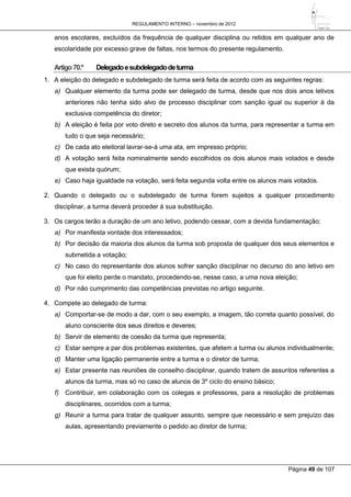 REGULAMENTO INTERNO – novembro de 2012
Página 49 de 107
anos escolares, excluídos da frequência de qualquer disciplina ou retidos em qualquer ano de
escolaridade por excesso grave de faltas, nos termos do presente regulamento.
Artigo70.º Delegadoesubdelegadodeturma
1. A eleição do delegado e subdelegado de turma será feita de acordo com as seguintes regras:
a) Qualquer elemento da turma pode ser delegado de turma, desde que nos dois anos letivos
anteriores não tenha sido alvo de processo disciplinar com sanção igual ou superior à da
exclusiva competência do diretor;
b) A eleição é feita por voto direto e secreto dos alunos da turma, para representar a turma em
tudo o que seja necessário;
c) De cada ato eleitoral lavrar-se-á uma ata, em impresso próprio;
d) A votação será feita nominalmente sendo escolhidos os dois alunos mais votados e desde
que exista quórum;
e) Caso haja igualdade na votação, será feita segunda volta entre os alunos mais votados.
2. Quando o delegado ou o subdelegado de turma forem sujeitos a qualquer procedimento
disciplinar, a turma deverá proceder à sua substituição.
3. Os cargos terão a duração de um ano letivo, podendo cessar, com a devida fundamentação:
a) Por manifesta vontade dos interessados;
b) Por decisão da maioria dos alunos da turma sob proposta de qualquer dos seus elementos e
submetida a votação;
c) No caso do representante dos alunos sofrer sanção disciplinar no decurso do ano letivo em
que foi eleito perde o mandato, procedendo-se, nesse caso, a uma nova eleição;
d) Por não cumprimento das competências previstas no artigo seguinte.
4. Compete ao delegado de turma:
a) Comportar-se de modo a dar, com o seu exemplo, a imagem, tão correta quanto possível, do
aluno consciente dos seus direitos e deveres;
b) Servir de elemento de coesão da turma que representa;
c) Estar sempre a par dos problemas existentes, que afetem a turma ou alunos individualmente;
d) Manter uma ligação permanente entre a turma e o diretor de turma;
e) Estar presente nas reuniões de conselho disciplinar, quando tratem de assuntos referentes a
alunos da turma, mas só no caso de alunos de 3º ciclo do ensino básico;
f) Contribuir, em colaboração com os colegas e professores, para a resolução de problemas
disciplinares, ocorridos com a turma;
g) Reunir a turma para tratar de qualquer assunto, sempre que necessário e sem prejuízo das
aulas, apresentando previamente o pedido ao diretor de turma;
 