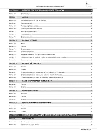 REGULAMENTO INTERNO – novembro de 2012
Página 5 de 107
CAPÍTULO IV DIREITOS E DEVERES DA COMUNIDADE EDUCATIVA .........................................................46
ARTIGO 66.º DIREITOS GERAIS.................................................................................................................................................................. 46
SECÇÃO I ALUNOS.......................................................................................................................................................46
ARTIGO 67.º VALORES NACIONAIS E CULTURA DE CIDADANIA....................................................................................................................... 46
ARTIGO 68.º DIREITOS DO ALUNO ............................................................................................................................................................. 46
ARTIGO 69.º REPRESENTAÇÃO DOS ALUNOS.............................................................................................................................................. 48
ARTIGO 70.º DELEGADO E SUBDELEGADO DE TURMA.................................................................................................................................. 49
ARTIGO 71.º ASSOCIAÇÃO DE ESTUDANTES ............................................................................................................................................... 50
ARTIGO 72.º PRÉMIOS DE MÉRITO ............................................................................................................................................................. 51
ARTIGO 73.º DEVERES DO ALUNO ............................................................................................................................................................. 52
SECÇÃO II PESSOAL DOCENTE ..................................................................................................................................54
ARTIGO 74.º ÂMBITO................................................................................................................................................................................ 54
ARTIGO 75.º DIREITOS ............................................................................................................................................................................. 54
ARTIGO 76.º DEVERES GERAIS ................................................................................................................................................................. 56
ARTIGO 77.º DEVERES ESPECÍFICOS ......................................................................................................................................................... 56
ARTIGO 78.º EDUCADOR DE INFÂNCIA TITULAR DE GRUPO – COMPETÊNCIAS ................................................................................................ 58
ARTIGO 79.º PROFESSOR TITULAR DE TURMA NO 1.º CICLO DO ENSINO BÁSICO – COMPETÊNCIAS .................................................................. 59
ARTIGO 80.º COMPETÊNCIAS DO DIRETOR DE TURMA ................................................................................................................................. 61
SECÇÃO III PESSOAL NÃO DOCENTE .........................................................................................................................61
ARTIGO 81.º DIREITOS ............................................................................................................................................................................. 61
ARTIGO 82.º DEVERES ............................................................................................................................................................................. 62
ARTIGO 83.º DEVERES ESPECÍFICOS DO PESSOAL NÃO DOCENTE – ASSISTENTE OPERACIONAL...................................................................... 62
ARTIGO 84.º DEVERES ESPECÍFICOS DO PESSOAL NÃO DOCENTE – ASSISTENTE TÉCNICO ............................................................................. 63
ARTIGO 85.º DEVERES ESPECÍFICOS DO CHEFE DE SERVIÇOS DE ADMINISTRAÇÃO ESCOLAR.......................................................................... 64
SECÇÃO IV PAIS E ENCARREGADOS DE EDUCAÇÃO...............................................................................................65
ARTIGO 86.º DIREITOS ............................................................................................................................................................................. 65
ARTIGO 87.º DEVERES ............................................................................................................................................................................. 65
SECÇÃO V AUTARQUIAS LOCAIS................................................................................................................................65
ARTIGO 88.º PRINCÍPIOS .......................................................................................................................................................................... 65
ARTIGO 89.º DIREITOS ............................................................................................................................................................................. 66
ARTIGO 90.º DEVERES ............................................................................................................................................................................. 66
SECÇÃO VI OUTROS ELEMENTOS DA COMUNIDADE................................................................................................66
ARTIGO 91.º PRINCÍPIOS .......................................................................................................................................................................... 66
ARTIGO 92.º DIREITOS ............................................................................................................................................................................. 66
ARTIGO 93.º DEVERES ............................................................................................................................................................................. 66
CAPÍTULO V REGIME DE ORGANIZAÇÃO E FUNCIONAMENTO DO AGRUPAMENTO .............................67
SECÇÃO I ORGANIZAÇÃO...........................................................................................................................................67
ARTIGO 94.º OFERTA EDUCATIVA .............................................................................................................................................................. 67
ARTIGO 95.º COMPONENTE DE APOIO À FAMÍLIA ......................................................................................................................................... 67
 