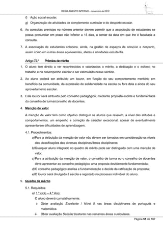 REGULAMENTO INTERNO – novembro de 2012
Página 51 de 107
f) Ação social escolar;
g) Organização de atividades de complemento curricular e do desporto escolar.
6. As consultas previstas no número anterior devem permitir que a associação de estudantes se
possa pronunciar em prazo não inferior a 15 dias, a contar da data em que lhe é facultada a
consulta.
7. A associação de estudantes colabora, ainda, na gestão de espaços de convívio e desporto,
assim como em outras áreas equivalentes, afetas a atividades estudantis.
Artigo72.º Prémiosdemérito
1. O aluno tem direito a ver reconhecidos e valorizados o mérito, a dedicação e o esforço no
trabalho e no desempenho escolar e ser estimulado nesse sentido.
2. Ao aluno poderá ser atribuído um louvor, em função do seu comportamento meritório em
benefício da comunidade, da expressão de solidariedade na escola ou fora dela e ainda do seu
aproveitamento escolar.
3. Este louvor será atribuído pelo conselho pedagógico, mediante proposta escrita e fundamentada
do conselho de turma/conselho de docentes.
4. Menção de valor
A menção de valor tem como objetivo distinguir os alunos que revelem, a nível das atitudes e
comportamentos, um empenho e correção de carácter excecional, apesar de eventualmente
apresentarem dificuldades de aprendizagem.
4.1. Procedimentos:
a)Para a atribuição da menção de valor não devem ser tomados em consideração os níveis
das classificações das diversas disciplinas/áreas disciplinares;
b)Qualquer aluno integrado no quadro de mérito pode ser distinguido com uma menção de
valor;
c) Para a atribuição da menção de valor, o conselho de turma ou o conselho de docentes
deve apresentar ao conselho pedagógico uma proposta devidamente fundamentada;
d)O conselho pedagógico analisa a fundamentação e decide da ratificação da proposta;
e)O louvor será divulgado à escola e registado no processo individual do aluno.
5. Quadro de mérito
5.1. Requisitos:
a) 1.º ciclo – 4.º Ano;
O aluno deverá cumulativamente:
i- Obter avaliação Excelente / Nível 5 nas áreas disciplinares de português e
matemática.
ii- Obter avaliação Satisfaz bastante nas restantes áreas curriculares.
 