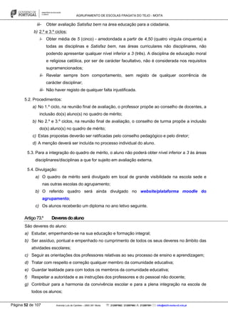 AGRUPAMENTO DE ESCOLAS FRAGATA DO TEJO - MOITA
Página 52 de 107 Avenida Luís de Camões – 2860-381 Moita : 212897662 / 212897663 : 212897591 : info@eb23-moita-n2.rcts.pt
iii- Obter avaliação Satisfaz bem na área educação para a cidadania.
b) 2.º e 3.º ciclos;
i- Obter média de 5 (cinco) - arredondada a partir de 4,50 (quatro vírgula cinquenta) a
todas as disciplinas e Satisfaz bem, nas áreas curriculares não disciplinares, não
podendo apresentar qualquer nível inferior a 3 (três). A disciplina de educação moral
e religiosa católica, por ser de carácter facultativo, não é considerada nos requisitos
supramencionados;
ii- Revelar sempre bom comportamento, sem registo de qualquer ocorrência de
carácter disciplinar;
iii- Não haver registo de qualquer falta injustificada.
5.2. Procedimentos:
a) No 1.º ciclo, na reunião final de avaliação, o professor propõe ao conselho de docentes, a
inclusão do(s) aluno(s) no quadro de mérito;
b) No 2.º e 3.º ciclos, na reunião final de avaliação, o conselho de turma propõe a inclusão
do(s) aluno(s) no quadro de mérito;
c) Estas propostas deverão ser ratificadas pelo conselho pedagógico e pelo diretor;
d) A menção deverá ser incluída no processo individual do aluno.
5.3. Para a integração do quadro de mérito, o aluno não poderá obter nível inferior a 3 às áreas
disciplinares/disciplinas a que for sujeito em avaliação externa.
5.4. Divulgação:
a) O quadro de mérito será divulgado em local de grande visibilidade na escola sede e
nas outras escolas do agrupamento;
b) O referido quadro será ainda divulgado no website/plataforma moodle do
agrupamento;
c) Os alunos receberão um diploma no ano letivo seguinte.
Artigo73.º Deveresdoaluno
São deveres do aluno:
a) Estudar, empenhando-se na sua educação e formação integral;
b) Ser assíduo, pontual e empenhado no cumprimento de todos os seus deveres no âmbito das
atividades escolares;
c) Seguir as orientações dos professores relativas ao seu processo de ensino e aprendizagem;
d) Tratar com respeito e correção qualquer membro da comunidade educativa;
e) Guardar lealdade para com todos os membros da comunidade educativa;
f) Respeitar a autoridade e as instruções dos professores e do pessoal não docente;
g) Contribuir para a harmonia da convivência escolar e para a plena integração na escola de
todos os alunos;
 