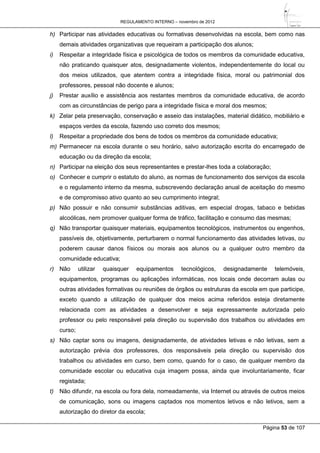 REGULAMENTO INTERNO – novembro de 2012
Página 53 de 107
h) Participar nas atividades educativas ou formativas desenvolvidas na escola, bem como nas
demais atividades organizativas que requeiram a participação dos alunos;
i) Respeitar a integridade física e psicológica de todos os membros da comunidade educativa,
não praticando quaisquer atos, designadamente violentos, independentemente do local ou
dos meios utilizados, que atentem contra a integridade física, moral ou patrimonial dos
professores, pessoal não docente e alunos;
j) Prestar auxílio e assistência aos restantes membros da comunidade educativa, de acordo
com as circunstâncias de perigo para a integridade física e moral dos mesmos;
k) Zelar pela preservação, conservação e asseio das instalações, material didático, mobiliário e
espaços verdes da escola, fazendo uso correto dos mesmos;
l) Respeitar a propriedade dos bens de todos os membros da comunidade educativa;
m) Permanecer na escola durante o seu horário, salvo autorização escrita do encarregado de
educação ou da direção da escola;
n) Participar na eleição dos seus representantes e prestar-lhes toda a colaboração;
o) Conhecer e cumprir o estatuto do aluno, as normas de funcionamento dos serviços da escola
e o regulamento interno da mesma, subscrevendo declaração anual de aceitação do mesmo
e de compromisso ativo quanto ao seu cumprimento integral;
p) Não possuir e não consumir substâncias aditivas, em especial drogas, tabaco e bebidas
alcoólicas, nem promover qualquer forma de tráfico, facilitação e consumo das mesmas;
q) Não transportar quaisquer materiais, equipamentos tecnológicos, instrumentos ou engenhos,
passíveis de, objetivamente, perturbarem o normal funcionamento das atividades letivas, ou
poderem causar danos físicos ou morais aos alunos ou a qualquer outro membro da
comunidade educativa;
r) Não utilizar quaisquer equipamentos tecnológicos, designadamente telemóveis,
equipamentos, programas ou aplicações informáticas, nos locais onde decorram aulas ou
outras atividades formativas ou reuniões de órgãos ou estruturas da escola em que participe,
exceto quando a utilização de qualquer dos meios acima referidos esteja diretamente
relacionada com as atividades a desenvolver e seja expressamente autorizada pelo
professor ou pelo responsável pela direção ou supervisão dos trabalhos ou atividades em
curso;
s) Não captar sons ou imagens, designadamente, de atividades letivas e não letivas, sem a
autorização prévia dos professores, dos responsáveis pela direção ou supervisão dos
trabalhos ou atividades em curso, bem como, quando for o caso, de qualquer membro da
comunidade escolar ou educativa cuja imagem possa, ainda que involuntariamente, ficar
registada;
t) Não difundir, na escola ou fora dela, nomeadamente, via Internet ou através de outros meios
de comunicação, sons ou imagens captados nos momentos letivos e não letivos, sem a
autorização do diretor da escola;
 