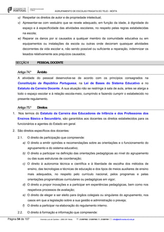 AGRUPAMENTO DE ESCOLAS FRAGATA DO TEJO - MOITA
Página 54 de 107 Avenida Luís de Camões – 2860-381 Moita : 212897662 / 212897663 : 212897591 : info@eb23-moita-n2.rcts.pt
u) Respeitar os direitos de autor e de propriedade intelectual;
v) Apresentar-se com vestuário que se revele adequado, em função da idade, à dignidade do
espaço e à especificidade das atividades escolares, no respeito pelas regras estabelecidas
na escola;
w) Reparar os danos por si causados a qualquer membro da comunidade educativa ou em
equipamentos ou instalações da escola ou outras onde decorram quaisquer atividades
decorrentes da vida escolar e, não sendo possível ou suficiente a reparação, indemnizar os
lesados relativamente aos prejuízos causados;
SECÇÃOII PESSOALDOCENTE
Artigo74.º Âmbito
A atividade do pessoal desenvolve-se de acordo com os princípios consagrados na
Constituição da República Portuguesa, na Lei de Bases do Sistema Educativo e no
Estatuto da Carreira Docente. A sua atuação não se restringe à sala de aula, antes se alarga a
todo o espaço escolar e à relação escola-meio, cumprindo e fazendo cumprir o estabelecido no
presente regulamento.
Artigo75.º Direitos
1. Nos termos do Estatuto da Carreira dos Educadores de Infância e dos Professores dos
Ensinos Básico e Secundário, são garantidos aos docentes os direitos estabelecidos para os
funcionários e agentes do Estado em geral.
2. São direitos específicos dos docentes:
2.1. O direito de participação que compreende:
a) O direito a emitir opiniões e recomendações sobre as orientações e o funcionamento do
agrupamento e do sistema educativo;
b) O direito a participar na definição das orientações pedagógicas ao nível do agrupamento
ou das suas estruturas de coordenação;
c) O direito à autonomia técnica e científica e à liberdade de escolha dos métodos de
ensino, das tecnologias e técnicas de educação e dos tipos de meios auxiliares de ensino
mais adequados, no respeito pelo currículo nacional, pelos programas e pelas
orientações programáticas curriculares ou pedagógicas em vigor;
d) O direito a propor inovações e a participar em experiências pedagógicas, bem como nos
respetivos processos de avaliação;
e) O direito de eleger e ser eleito para órgãos colegiais ou singulares do agrupamento, nos
casos em que a legislação sobre a sua gestão e administração o preveja;
f) O direito a participar na elaboração do regulamento interno.
2.2. O direito à formação e informação que compreende:
 