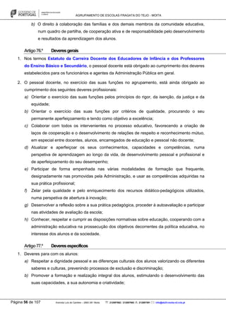 AGRUPAMENTO DE ESCOLAS FRAGATA DO TEJO - MOITA
Página 56 de 107 Avenida Luís de Camões – 2860-381 Moita : 212897662 / 212897663 : 212897591 : info@eb23-moita-n2.rcts.pt
b) O direito à colaboração das famílias e dos demais membros da comunidade educativa,
num quadro de partilha, de cooperação ativa e de responsabilidade pelo desenvolvimento
e resultados da aprendizagem dos alunos.
Artigo76.º Deveresgerais
1. Nos termos Estatuto da Carreira Docente dos Educadores de Infância e dos Professores
do Ensino Básico e Secundário, o pessoal docente está obrigado ao cumprimento dos deveres
estabelecidos para os funcionários e agentes da Administração Pública em geral.
2. O pessoal docente, no exercício das suas funções no agrupamento, está ainda obrigado ao
cumprimento dos seguintes deveres profissionais:
a) Orientar o exercício das suas funções pelos princípios do rigor, da isenção, da justiça e da
equidade;
b) Orientar o exercício das suas funções por critérios de qualidade, procurando o seu
permanente aperfeiçoamento e tendo como objetivo a excelência;
c) Colaborar com todos os intervenientes no processo educativo, favorecendo a criação de
laços de cooperação e o desenvolvimento de relações de respeito e reconhecimento mútuo,
em especial entre docentes, alunos, encarregados de educação e pessoal não docente;
d) Atualizar e aperfeiçoar os seus conhecimentos, capacidades e competências, numa
perspetiva de aprendizagem ao longo da vida, de desenvolvimento pessoal e profissional e
de aperfeiçoamento do seu desempenho;
e) Participar de forma empenhada nas várias modalidades de formação que frequente,
designadamente nas promovidas pela Administração, e usar as competências adquiridas na
sua prática profissional;
f) Zelar pela qualidade e pelo enriquecimento dos recursos didático-pedagógicos utilizados,
numa perspetiva de abertura à inovação;
g) Desenvolver a reflexão sobre a sua prática pedagógica, proceder à autoavaliação e participar
nas atividades de avaliação da escola;
h) Conhecer, respeitar e cumprir as disposições normativas sobre educação, cooperando com a
administração educativa na prossecução dos objetivos decorrentes da política educativa, no
interesse dos alunos e da sociedade.
Artigo77.º Deveresespecíficos
1. Deveres para com os alunos:
a) Respeitar a dignidade pessoal e as diferenças culturais dos alunos valorizando os diferentes
saberes e culturas, prevenindo processos de exclusão e discriminação;
b) Promover a formação e realização integral dos alunos, estimulando o desenvolvimento das
suas capacidades, a sua autonomia e criatividade;
 
