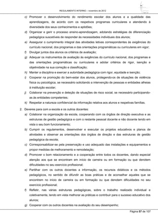 REGULAMENTO INTERNO – novembro de 2012
Página 57 de 107
c) Promover o desenvolvimento do rendimento escolar dos alunos e a qualidade das
aprendizagens, de acordo com os respetivos programas curriculares e atendendo à
diversidade dos seus conhecimentos e aptidões;
d) Organizar e gerir o processo ensino-aprendizagem, adotando estratégias de diferenciação
pedagógica suscetíveis de responder às necessidades individuais dos alunos;
e) Assegurar o cumprimento integral das atividades letivas correspondentes às exigências do
currículo nacional, dos programas e das orientações programáticas ou curriculares em vigor;
f) Divulgar juntos dos alunos os critérios de avaliação;
g) Adequar os instrumentos de avaliação às exigências do currículo nacional, dos programas e
das orientações programáticas ou curriculares e adotar critérios de rigor, isenção e
objetividade na sua correção e classificação;
h) Manter a disciplina e exercer a autoridade pedagógica com rigor, equidade e isenção;
i) Cooperar na promoção do bem-estar dos alunos, protegendo-os de situações de violência
física ou psicológica, se necessário solicitando a intervenção de pessoas e entidades alheias
à instituição escolar;
j) Colaborar na prevenção e deteção de situações de risco social, se necessário participando-
as às entidades competentes;
k) Respeitar a natureza confidencial da informação relativa aos alunos e respetivas famílias.
2. Deveres para com a escola e os outros docentes:
a) Colaborar na organização da escola, cooperando com os órgãos de direção executiva e as
estruturas de gestão pedagógica e com o restante pessoal docente e não docente tendo em
vista o seu bom funcionamento;
b) Cumprir os regulamentos, desenvolver e executar os projetos educativos e planos de
atividades e observar as orientações dos órgãos de direção e das estruturas de gestão
pedagógica da escola;
c) Corresponsabilizar-se pela preservação e uso adequado das instalações e equipamentos e
propor medidas de melhoramento e remodelação;
d) Promover o bom relacionamento e a cooperação entre todos os docentes, dando especial
atenção aos que se encontram em início de carreira ou em formação ou que denotem
dificuldades no seu exercício profissional;
e) Partilhar com os outros docentes a informação, os recursos didáticos e os métodos
pedagógicos, no sentido de difundir as boas práticas e de aconselhar aqueles que se
encontrem no início de carreira ou em formação ou que denotem dificuldades no seu
exercício profissional;
f) Refletir, nas várias estruturas pedagógicas, sobre o trabalho realizado individual e
coletivamente, tendo em vista melhorar as práticas e contribuir para o sucesso educativo dos
alunos;
g) Cooperar com os outros docentes na avaliação do seu desempenho;
 