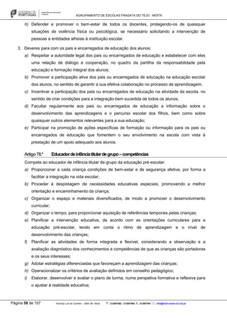 AGRUPAMENTO DE ESCOLAS FRAGATA DO TEJO - MOITA
Página 58 de 107 Avenida Luís de Camões – 2860-381 Moita : 212897662 / 212897663 : 212897591 : info@eb23-moita-n2.rcts.pt
h) Defender e promover o bem-estar de todos os docentes, protegendo-os de quaisquer
situações de violência física ou psicológica, se necessário solicitando a intervenção de
pessoas e entidades alheias à instituição escolar.
3. Deveres para com os pais e encarregados de educação dos alunos:
a) Respeitar a autoridade legal dos pais ou encarregados de educação e estabelecer com eles
uma relação de diálogo e cooperação, no quadro da partilha da responsabilidade pela
educação e formação integral dos alunos;
b) Promover a participação ativa dos pais ou encarregados de educação na educação escolar
dos alunos, no sentido de garantir a sua efetiva colaboração no processo de aprendizagem;
c) Incentivar a participação dos pais ou encarregados de educação na atividade da escola, no
sentido de criar condições para a integração bem sucedida de todos os alunos;
d) Facultar regularmente aos pais ou encarregados de educação a informação sobre o
desenvolvimento das aprendizagens e o percurso escolar dos filhos, bem como sobre
quaisquer outros elementos relevantes para a sua educação;
e) Participar na promoção de ações específicas de formação ou informação para os pais ou
encarregados de educação que fomentem o seu envolvimento na escola com vista à
prestação de um apoio adequado aos alunos.
Artigo78.º Educadordeinfânciatitulardegrupo–competências
Compete ao educador de infância titular de grupo da educação pré-escolar:
a) Proporcionar a cada criança condições de bem-estar e de segurança afetiva, por forma a
facilitar a integração na vida escolar;
b) Proceder à despistagem de necessidades educativas especiais, promovendo a melhor
orientação e encaminhamento da criança;
c) Organizar o espaço e materiais diversificados, de modo a promover o desenvolvimento
curricular;
d) Organizar o tempo, para proporcionar aquisição de referências temporais pelas crianças;
e) Planificar a intervenção educativa, de acordo com as orientações curriculares para a
educação pré-escolar, tendo em conta o ritmo de aprendizagem e o nível de
desenvolvimento das crianças;
f) Planificar as atividades de forma integrada e flexível, considerando a observação e a
avaliação diagnóstico dos conhecimentos e competências de que as crianças são portadoras
e os seus interesses;
g) Adotar estratégias diferenciadas que favoreçam a aprendizagem das crianças;
h) Operacionalizar os critérios de avaliação definidos em conselho pedagógico;
i) Elaborar, desenvolver e avaliar o plano de turma, numa perspetiva formativa e reflexiva para
o ajustar à realidade educativa;
 