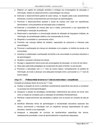 REGULAMENTO INTERNO – novembro de 2012
Página 59 de 107
j) Elaborar um registo de avaliação periódico e entregar aos encarregados de educação a
informação, relativa ao desenvolvimento e aprendizagem da criança;
k) Estimular o desenvolvimento global de cada criança, no respeito pelas suas características
individuais, incutindo comportamentos que favoreçam as aprendizagens;
l) Promover o desenvolvimento pessoal e social da criança com base em experiências
democráticas, numa perspetiva de educação para a cidadania;
m) Estimular a curiosidade da criança pelo que a rodeia, promovendo a sua capacidade de
identificação e resolução de problemas;
n) Desenvolver a expressão e a comunicação através da utilização de linguagens múltiplas, de
informação, de sensibilização estética e de compreensão do mundo;
o) Despertar a curiosidade e o pensamento crítico;
p) Fomentar nas crianças hábitos de trabalho, capacidade de autonomia e interesse pela
aprendizagem;
q) Promover a participação da criança em atividades e em projetos, no âmbito da escola e da
comunidade;
r) Incentivar a colaboração e participação da família e da comunidade no processo educativo e
de aprendizagem;
s) Atualizar o processo individual da criança;
t) Divulgar o regulamento interno junto dos encarregados de educação, no início do ano letivo;
u) Zelar pela supervisão pedagógica da componente de apoio à família, no pré-escolar;
v) Promover a articulação com o 1.º ciclo do ensino básico, nomeadamente na partilha de
informação, de modo a alcançar uma adequada transição entre o pré-escolar e o 1.º ciclo do
ensino básico.
Artigo79.º Professortitulardeturmano1.ºciclodoensinobásico–competências
Compete ao professor titular de turma de 1.º ciclo:
a) Analisar a situação da turma e identificar características específicas dos alunos a considerar
no processo de ensino/aprendizagem;
b) Assegurar a adoção de estratégias coordenadas, relativamente aos alunos da turma, bem
como a criação de condições para a realização de atividades interdisciplinares;
c) Planificar o desenvolvimento das atividades a realizar com os alunos em contexto de sala de
aula;
d) Identificar diferentes ritmos de aprendizagem e necessidades educativas especiais dos
alunos, promovendo a articulação com os respetivos serviços especializados de apoio
educativo, visando a sua superação;
e) Assegurar a adequação do currículo às características específicas dos alunos,
estabelecendo prioridades, níveis de aprofundamento e sequências adequadas;
 