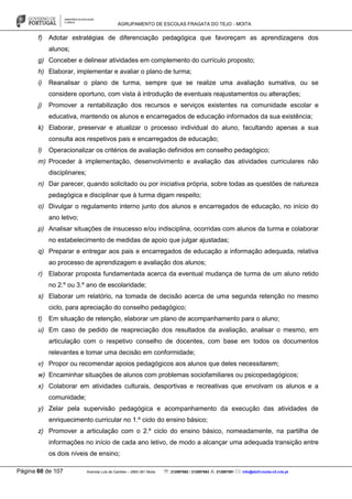 AGRUPAMENTO DE ESCOLAS FRAGATA DO TEJO - MOITA
Página 60 de 107 Avenida Luís de Camões – 2860-381 Moita : 212897662 / 212897663 : 212897591 : info@eb23-moita-n2.rcts.pt
f) Adotar estratégias de diferenciação pedagógica que favoreçam as aprendizagens dos
alunos;
g) Conceber e delinear atividades em complemento do currículo proposto;
h) Elaborar, implementar e avaliar o plano de turma;
i) Reanalisar o plano de turma, sempre que se realize uma avaliação sumativa, ou se
considere oportuno, com vista à introdução de eventuais reajustamentos ou alterações;
j) Promover a rentabilização dos recursos e serviços existentes na comunidade escolar e
educativa, mantendo os alunos e encarregados de educação informados da sua existência;
k) Elaborar, preservar e atualizar o processo individual do aluno, facultando apenas a sua
consulta aos respetivos pais e encarregados de educação;
l) Operacionalizar os critérios de avaliação definidos em conselho pedagógico;
m) Proceder à implementação, desenvolvimento e avaliação das atividades curriculares não
disciplinares;
n) Dar parecer, quando solicitado ou por iniciativa própria, sobre todas as questões de natureza
pedagógica e disciplinar que à turma digam respeito;
o) Divulgar o regulamento interno junto dos alunos e encarregados de educação, no início do
ano letivo;
p) Analisar situações de insucesso e/ou indisciplina, ocorridas com alunos da turma e colaborar
no estabelecimento de medidas de apoio que julgar ajustadas;
q) Preparar e entregar aos pais e encarregados de educação a informação adequada, relativa
ao processo de aprendizagem e avaliação dos alunos;
r) Elaborar proposta fundamentada acerca da eventual mudança de turma de um aluno retido
no 2.º ou 3.º ano de escolaridade;
s) Elaborar um relatório, na tomada de decisão acerca de uma segunda retenção no mesmo
ciclo, para apreciação do conselho pedagógico;
t) Em situação de retenção, elaborar um plano de acompanhamento para o aluno;
u) Em caso de pedido de reapreciação dos resultados da avaliação, analisar o mesmo, em
articulação com o respetivo conselho de docentes, com base em todos os documentos
relevantes e tomar uma decisão em conformidade;
v) Propor ou recomendar apoios pedagógicos aos alunos que deles necessitarem;
w) Encaminhar situações de alunos com problemas sociofamiliares ou psicopedagógicos;
x) Colaborar em atividades culturais, desportivas e recreativas que envolvam os alunos e a
comunidade;
y) Zelar pela supervisão pedagógica e acompanhamento da execução das atividades de
enriquecimento curricular no 1.º ciclo do ensino básico;
z) Promover a articulação com o 2.º ciclo do ensino básico, nomeadamente, na partilha de
informações no início de cada ano letivo, de modo a alcançar uma adequada transição entre
os dois níveis de ensino;
 