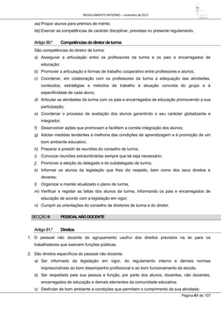 REGULAMENTO INTERNO – novembro de 2012
Página 61 de 107
aa) Propor alunos para prémios de mérito;
bb) Exercer as competências de carácter disciplinar, previstas no presente regulamento.
Artigo80.º Competênciasdodiretordeturma
São competências do diretor de turma:
a) Assegurar a articulação entre os professores da turma e os pais e encarregados de
educação;
b) Promover a articulação e formas de trabalho cooperativo entre professores e alunos;
c) Coordenar, em colaboração com os professores da turma a adequação das atividades,
conteúdos, estratégias e métodos de trabalho à situação concreta do grupo e à
especificidade de cada aluno;
d) Articular as atividades da turma com os pais e encarregados de educação promovendo a sua
participação;
e) Coordenar o processo de avaliação dos alunos garantindo o seu carácter globalizante e
integrador;
f) Desenvolver ações que promovam e facilitem a correta integração dos alunos;
g) Adotar medidas tendentes à melhoria das condições de aprendizagem e à promoção de um
bom ambiente educativo;
h) Preparar e presidir às reuniões do conselho de turma;
i) Convocar reuniões extraordinárias sempre que tal seja necessário;
j) Promover a eleição do delegado e do subdelegado de turma;
k) Informar os alunos da legislação que lhes diz respeito, bem como dos seus direitos e
deveres;
l) Organizar e manter atualizado o plano de turma;
m) Verificar e registar as faltas dos alunos da turma, informando os pais e encarregados de
educação de acordo com a legislação em vigor;
n) Cumprir as orientações do conselho de diretores de turma e do diretor.
SECÇÃOIII PESSOALNÃODOCENTE
Artigo81.º Direitos
1. O pessoal não docente do agrupamento usufrui dos direitos previstos na lei para os
trabalhadores que exercem funções públicas.
2. São direitos específicos do pessoal não docente:
a) Ser informado da legislação em vigor, do regulamento interno e demais normas
imprescindíveis ao bom desempenho profissional e ao bom funcionamento da escola;
b) Ser respeitado pela sua pessoa e função, por parte dos alunos, docentes, não docentes,
encarregados de educação e demais elementos da comunidade educativa;
c) Desfrutar de bom ambiente e condições que permitam o cumprimento da sua atividade;
 