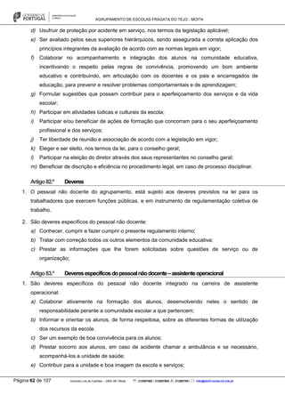 AGRUPAMENTO DE ESCOLAS FRAGATA DO TEJO - MOITA
Página 62 de 107 Avenida Luís de Camões – 2860-381 Moita : 212897662 / 212897663 : 212897591 : info@eb23-moita-n2.rcts.pt
d) Usufruir de proteção por acidente em serviço, nos termos da legislação aplicável;
e) Ser avaliado pelos seus superiores hierárquicos, sendo assegurada a correta aplicação dos
princípios integrantes da avaliação de acordo com as normas legais em vigor;
f) Colaborar no acompanhamento e integração dos alunos na comunidade educativa,
incentivando o respeito pelas regras de convivência, promovendo um bom ambiente
educativo e contribuindo, em articulação com os docentes e os pais e encarregados de
educação, para prevenir e resolver problemas comportamentais e de aprendizagem;
g) Formular sugestões que possam contribuir para o aperfeiçoamento dos serviços e da vida
escolar;
h) Participar em atividades lúdicas e culturais da escola;
i) Participar e/ou beneficiar de ações de formação que concorram para o seu aperfeiçoamento
profissional e dos serviços;
j) Ter liberdade de reunião e associação de acordo com a legislação em vigor;
k) Eleger e ser eleito, nos termos da lei, para o conselho geral;
l) Participar na eleição do diretor através dos seus representantes no conselho geral;
m) Beneficiar de discrição e eficiência no procedimento legal, em caso de processo disciplinar.
Artigo82.º Deveres
1. O pessoal não docente do agrupamento, está sujeito aos deveres previstos na lei para os
trabalhadores que exercem funções públicas, e em instrumento de regulamentação coletiva de
trabalho.
2. São deveres específicos do pessoal não docente:
a) Conhecer, cumprir e fazer cumprir o presente regulamento interno;
b) Tratar com correção todos os outros elementos da comunidade educativa;
c) Prestar as informações que lhe forem solicitadas sobre questões de serviço ou de
organização;
Artigo83.º Deveresespecíficosdopessoalnãodocente–assistenteoperacional
1. São deveres específicos do pessoal não docente integrado na carreira de assistente
operacional:
a) Colaborar ativamente na formação dos alunos, desenvolvendo neles o sentido de
responsabilidade perante a comunidade escolar a que pertencem;
b) Informar e orientar os alunos, de forma respeitosa, sobre as diferentes formas de utilização
dos recursos da escola.
c) Ser um exemplo de boa convivência para os alunos;
d) Prestar socorro aos alunos, em caso de acidente chamar a ambulância e se necessário,
acompanhá-los a unidade de saúde;
e) Contribuir para a unidade e boa imagem da escola e serviços;
 
