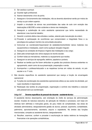 REGULAMENTO INTERNO – novembro de 2012
Página 63 de 107
f) Ser assíduo e pontual;
g) Guardar sigilo profissional;
h) Assinar diariamente o livro de ponto;
i) Assegurar o funcionamento das instalações, não as devendo abandonar senão por motivo de
serviço ou por ordem superior;
j) Impedir a circulação de alunos nas proximidades das salas de aula com exceção das
deslocações à BE/CRE e evitar acidentes e danos nas instalações;
k) Assegurar a substituição de outro assistente operacional que tenha necessidade de
abandonar o seu local de trabalho;
l) Garantir o controlo efetivo das entradas e saídas, zelando pela manutenção da ordem;
m) Proceder à participação de ocorrências que comprometam a integridade física e ou
psicológica de qualquer membro da comunidade educativa;
n) Comunicar ao coordenador/responsável de estabelecimento/diretor danos materiais nos
equipamentos e instalações, assim como qualquer situação irregular;
o) Assegurar as condições de limpeza e higiene das instalações a seu cargo;
p) Zelar pela conservação dos vários espaços do recinto escolar;
q) Conferir todas as mercadorias, materiais ou equipamento que receba;
r) Assegurar os serviços de reprografia, telefone, papelaria e portaria;
s) Realizar as tarefas que lhe forem atribuídas na gestão dos produtos diversos existentes no
agrupamento, assim como da sua preservação, preparação e venda;
t) Acompanhar o professor/educador e as respetivas turmas em visitas de estudo, no pré-
escolar e no 1º ciclo;
2. São deveres específicos do assistente operacional que exerça a função de encarregado
operacional:
a) Funções de coordenação dos assistentes operacionais afetos ao seu sector de atividade, por
cujos resultados é responsável;
b) Realização das tarefas de programação, organização e controlo dos trabalhos a executar
pelo pessoal sob sua coordenação.
Artigo84.º Deveresespecíficosdopessoalnãodocente–assistentetécnico
O assistente técnico desempenha, sob orientação do chefe de serviços de administração
escolar, funções de natureza executiva, de aplicação de métodos e processos, com base em
diretivas bem definidas e instruções gerais, de grau médio de complexidade, nas áreas de
atividade administrativa, designadamente gestão de alunos, pessoal, orçamento, contabilidade,
património, aprovisionamento, secretaria, arquivo e expediente. No âmbito das funções
mencionadas, compete ao assistente técnico, designadamente:
a) Recolher, examinar, conferir e proceder à escrituração de dados relativos às transações
financeiras e de operações contabilísticas;
 