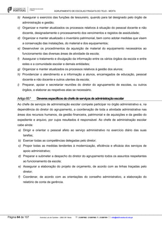 AGRUPAMENTO DE ESCOLAS FRAGATA DO TEJO - MOITA
Página 64 de 107 Avenida Luís de Camões – 2860-381 Moita : 212897662 / 212897663 : 212897591 : info@eb23-moita-n2.rcts.pt
b) Assegurar o exercício das funções de tesoureiro, quando para tal designado pelo órgão de
administração e gestão;
c) Organizar e manter atualizados os processos relativos à situação do pessoal docente e não
docente, designadamente o processamento dos vencimentos e registos de assiduidade;
d) Organizar e manter atualizado o inventário patrimonial, bem como adotar medidas que visem
a conservação das instalações, do material e dos equipamentos;
e) Desenvolver os procedimentos da aquisição de material do equipamento necessários ao
funcionamento das diversas áreas de atividade da escola;
f) Assegurar o tratamento e divulgação da informação entre os vários órgãos da escola e entre
estes e a comunidade escolar e demais entidades;
g) Organizar e manter atualizados os processos relativos à gestão dos alunos;
h) Providenciar o atendimento e a informação a alunos, encarregados de educação, pessoal
docente e não docente e outros utentes da escola;
i) Preparar, apoiar e secretariar reuniões do diretor do agrupamento de escolas, ou outros
órgãos, e elaborar as respetivas atas se necessário.
Artigo85.º Deveresespecíficosdochefedeserviçosdeadministraçãoescolar
Ao chefe de serviços de administração escolar compete participar no órgão administrativo e, na
dependência do diretor do agrupamento, a coordenação de toda a atividade administrativa nas
áreas dos recursos humanos, da gestão financeira, patrimonial e de aquisições e da gestão do
expediente e arquivo, por cujos resultados é responsável. Ao chefe de administração escolar
cabe ainda:
a) Dirigir e orientar o pessoal afeto ao serviço administrativo no exercício diário das suas
tarefas;
b) Exercer todas as competências delegadas pelo diretor;
c) Propor todas as medidas tendentes à modernização, eficiência e eficácia dos serviços de
apoio administrativo;
d) Preparar e submeter a despacho do diretor do agrupamento todos os assuntos respeitantes
ao funcionamento da escola;
e) Assegurar a elaboração do projeto de orçamento, de acordo com as linhas traçadas pelo
diretor;
f) Coordenar, de acordo com as orientações do conselho administrativo, a elaboração do
relatório de conta de gerência.
 