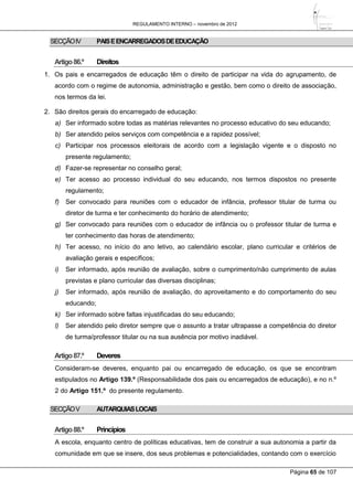 REGULAMENTO INTERNO – novembro de 2012
Página 65 de 107
SECÇÃOIV PAISEENCARREGADOSDEEDUCAÇÃO
Artigo86.º Direitos
1. Os pais e encarregados de educação têm o direito de participar na vida do agrupamento, de
acordo com o regime de autonomia, administração e gestão, bem como o direito de associação,
nos termos da lei.
2. São direitos gerais do encarregado de educação:
a) Ser informado sobre todas as matérias relevantes no processo educativo do seu educando;
b) Ser atendido pelos serviços com competência e a rapidez possível;
c) Participar nos processos eleitorais de acordo com a legislação vigente e o disposto no
presente regulamento;
d) Fazer-se representar no conselho geral;
e) Ter acesso ao processo individual do seu educando, nos termos dispostos no presente
regulamento;
f) Ser convocado para reuniões com o educador de infância, professor titular de turma ou
diretor de turma e ter conhecimento do horário de atendimento;
g) Ser convocado para reuniões com o educador de infância ou o professor titular de turma e
ter conhecimento das horas de atendimento;
h) Ter acesso, no início do ano letivo, ao calendário escolar, plano curricular e critérios de
avaliação gerais e específicos;
i) Ser informado, após reunião de avaliação, sobre o cumprimento/não cumprimento de aulas
previstas e plano curricular das diversas disciplinas;
j) Ser informado, após reunião de avaliação, do aproveitamento e do comportamento do seu
educando;
k) Ser informado sobre faltas injustificadas do seu educando;
l) Ser atendido pelo diretor sempre que o assunto a tratar ultrapasse a competência do diretor
de turma/professor titular ou na sua ausência por motivo inadiável.
Artigo87.º Deveres
Consideram-se deveres, enquanto pai ou encarregado de educação, os que se encontram
estipulados no Artigo 139.º (Responsabilidade dos pais ou encarregados de educação), e no n.º
2 do Artigo 151.º do presente regulamento.
SECÇÃOV AUTARQUIASLOCAIS
Artigo88.º Princípios
A escola, enquanto centro de políticas educativas, tem de construir a sua autonomia a partir da
comunidade em que se insere, dos seus problemas e potencialidades, contando com o exercício
 