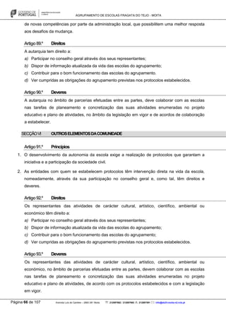 AGRUPAMENTO DE ESCOLAS FRAGATA DO TEJO - MOITA
Página 66 de 107 Avenida Luís de Camões – 2860-381 Moita : 212897662 / 212897663 : 212897591 : info@eb23-moita-n2.rcts.pt
de novas competências por parte da administração local, que possibilitem uma melhor resposta
aos desafios da mudança.
Artigo89.º Direitos
A autarquia tem direito a:
a) Participar no conselho geral através dos seus representantes;
b) Dispor de informação atualizada da vida das escolas do agrupamento;
c) Contribuir para o bom funcionamento das escolas do agrupamento.
d) Ver cumpridas as obrigações do agrupamento previstas nos protocolos estabelecidos.
Artigo90.º Deveres
A autarquia no âmbito de parcerias efetuadas entre as partes, deve colaborar com as escolas
nas tarefas de planeamento e concretização das suas atividades enumeradas no projeto
educativo e plano de atividades, no âmbito da legislação em vigor e de acordos de colaboração
a estabelecer.
SECÇÃOVI OUTROSELEMENTOSDACOMUNIDADE
Artigo91.º Princípios
1. O desenvolvimento da autonomia da escola exige a realização de protocolos que garantam a
iniciativa e a participação da sociedade civil.
2. As entidades com quem se estabelecem protocolos têm intervenção direta na vida da escola,
nomeadamente, através da sua participação no conselho geral e, como tal, têm direitos e
deveres.
Artigo92.º Direitos
Os representantes das atividades de carácter cultural, artístico, científico, ambiental ou
económico têm direito a:
a) Participar no conselho geral através dos seus representantes;
b) Dispor de informação atualizada da vida das escolas do agrupamento;
c) Contribuir para o bom funcionamento das escolas do agrupamento;
d) Ver cumpridas as obrigações do agrupamento previstas nos protocolos estabelecidos.
Artigo93.º Deveres
Os representantes das atividades de carácter cultural, artístico, científico, ambiental ou
económico, no âmbito de parcerias efetuadas entre as partes, devem colaborar com as escolas
nas tarefas de planeamento e concretização das suas atividades enumeradas no projeto
educativo e plano de atividades, de acordo com os protocolos estabelecidos e com a legislação
em vigor.
 