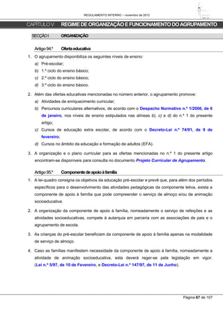 REGULAMENTO INTERNO – novembro de 2012
Página 67 de 107
CAPÍTULOV REGIMEDEORGANIZAÇÃOEFUNCIONAMENTODOAGRUPAMENTO
SECÇÃOI ORGANIZAÇÃO
Artigo94.º Ofertaeducativa
1. O agrupamento disponibiliza os seguintes níveis de ensino:
a) Pré-escolar;
b) 1.º ciclo do ensino básico;
c) 2.º ciclo do ensino básico;
d) 3.º ciclo do ensino básico.
2. Além das ofertas educativas mencionadas no número anterior, o agrupamento promove:
a) Atividades de enriquecimento curricular;
b) Percursos curriculares alternativos, de acordo com o Despacho Normativo n.º 1/2006, de 6
de janeiro, nos níveis de ensino estipulados nas alíneas b), c) e d) do n.º 1 do presente
artigo;
c) Cursos de educação extra escolar, de acordo com o Decreto-Lei n.º 74/91, de 9 de
fevereiro;
d) Cursos no âmbito da educação e formação de adultos (EFA).
3. A organização e o plano curricular para as ofertas mencionadas no n.º 1 do presente artigo
encontram-se disponíveis para consulta no documento Projeto Curricular de Agrupamento.
Artigo95.º Componentedeapoioàfamília
1. A lei-quadro consigna os objetivos da educação pré-escolar e prevê que, para além dos períodos
específicos para o desenvolvimento das atividades pedagógicas da componente letiva, exista a
componente de apoio à família que pode compreender o serviço de almoço e/ou de animação
socioeducativa.
2. A organização da componente de apoio à família, nomeadamente o serviço de refeições e as
atividades socioeducativas, compete à autarquia em parceria com as associações de pais e o
agrupamento de escola.
3. As crianças do pré-escolar beneficiam da componente de apoio à família apenas na modalidade
de serviço de almoço.
4. Caso as famílias manifestem necessidade da componente de apoio à família, nomeadamente a
atividade de animação socioeducativa, esta deverá reger-se pela legislação em vigor.
(Lei n.º 5/97, de 10 de Fevereiro, e Decreto-Lei n.º 147/97, de 11 de Junho).
 