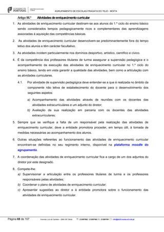 AGRUPAMENTO DE ESCOLAS FRAGATA DO TEJO - MOITA
Página 68 de 107 Avenida Luís de Camões – 2860-381 Moita : 212897662 / 212897663 : 212897591 : info@eb23-moita-n2.rcts.pt
Artigo96.º Atividadesdeenriquecimentocurricular
1. As atividades de enriquecimento curricular destinam-se aos alunos do 1.º ciclo do ensino básico
sendo considerados tempos pedagogicamente ricos e complementares das aprendizagens
associadas à aquisição das competências básicas.
2. As atividades de enriquecimento curricular desenvolvem-se predominantemente fora do tempo
letivo dos alunos e têm carácter facultativo.
3. As atividades incidem particularmente nos domínios desportivo, artístico, científico e cívico.
4. É da competência dos professores titulares de turma assegurar a supervisão pedagógica e o
acompanhamento da execução das atividades de enriquecimento curricular no 1.º ciclo do
ensino básico, tendo em vista garantir a qualidade das atividades, bem como a articulação com
as atividades curriculares.
4.1. Por atividade de supervisão pedagógica deve entender-se a que é realizada no âmbito da
componente não letiva de estabelecimento do docente para o desenvolvimento dos
seguintes aspetos:
a) Acompanhamento das atividades através de reuniões com os docentes das
atividades extracurriculares e um adjunto do diretor;
b) Avaliação da sua realização em parceria com os docentes das atividades
extracurriculares;
5. Sempre que se verifique a falta de um responsável pela realização das atividades de
enriquecimento curricular, deve a entidade promotora proceder, em tempo útil, à tomada de
medidas necessárias ao acompanhamento dos alunos.
6. Outras situações referentes ao funcionamento das atividades de enriquecimento curricular
encontram-se definidas no seu regimento interno, disponível na plataforma moodle do
agrupamento.
7. A coordenação das atividades de enriquecimento curricular fica a cargo de um dos adjuntos do
diretor por este designado.
8. Compete-lhe:
a) Supervisionar a articulação entre os professores titulares de turma e os professores
responsáveis pelas atividades;
b) Coordenar o plano de atividades de enriquecimento curricular;
c) Apresentar sugestões ao diretor e à entidade promotora sobre o funcionamento das
atividades de enriquecimento curricular.
 