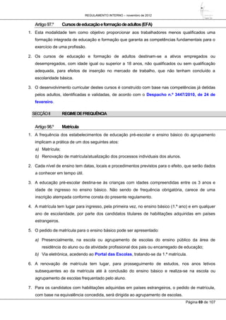 REGULAMENTO INTERNO – novembro de 2012
Página 69 de 107
Artigo97.º Cursosdeeducaçãoeformaçãodeadultos(EFA)
1. Esta modalidade tem como objetivo proporcionar aos trabalhadores menos qualificados uma
formação integrada de educação e formação que garanta as competências fundamentais para o
exercício de uma profissão.
2. Os cursos de educação e formação de adultos destinam-se a ativos empregados ou
desempregados, com idade igual ou superior a 18 anos, não qualificados ou sem qualificação
adequada, para efeitos de inserção no mercado de trabalho, que não tenham concluído a
escolaridade básica.
3. O desenvolvimento curricular destes cursos é construído com base nas competências já detidas
pelos adultos, identificadas e validadas, de acordo com o Despacho n.º 3447/2010, de 24 de
fevereiro.
SECÇÃOII REGIMEDEFREQUÊNCIA
Artigo98.º Matrícula
1. A frequência dos estabelecimentos de educação pré-escolar e ensino básico do agrupamento
implicam a prática de um dos seguintes atos:
a) Matrícula;
b) Renovação de matrícula/atualização dos processos individuais dos alunos.
2. Cada nível de ensino tem datas, locais e procedimentos previstos para o efeito, que serão dados
a conhecer em tempo útil.
3. A educação pré-escolar destina-se às crianças com idades compreendidas entre os 3 anos e
idade de ingresso no ensino básico. Não sendo de frequência obrigatória, carece de uma
inscrição atempada conforme consta do presente regulamento.
4. A matrícula tem lugar para ingresso, pela primeira vez, no ensino básico (1.º ano) e em qualquer
ano de escolaridade, por parte dos candidatos titulares de habilitações adquiridas em países
estrangeiros.
5. O pedido de matrícula para o ensino básico pode ser apresentado:
a) Presencialmente, na escola ou agrupamento de escolas do ensino público da área de
residência do aluno ou da atividade profissional dos pais ou encarregado de educação;
b) Via eletrónica, acedendo ao Portal das Escolas, tratando-se da 1.ª matrícula.
6. A renovação de matrícula tem lugar, para prosseguimento de estudos, nos anos letivos
subsequentes ao da matrícula até à conclusão do ensino básico e realiza-se na escola ou
agrupamento de escolas frequentado pelo aluno.
7. Para os candidatos com habilitações adquiridas em países estrangeiros, o pedido de matrícula,
com base na equivalência concedida, será dirigida ao agrupamento de escolas.
 