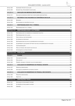 REGULAMENTO INTERNO – novembro de 2012
Página 7 de 107
ARTIGO 129.º SUSPENSÃO PREVENTIVA DO ALUNO ...................................................................................................................................... 92
ARTIGO 130.º DECISÃO FINAL (PROCEDIMENTO DISCIPLINAR)........................................................................................................................ 93
SECÇÃO III EXECUÇÃO DAS MEDIDAS DISCIPLINARES ...........................................................................................94
ARTIGO 131.º EXECUÇÃO DAS MEDIDAS CORRETIVAS E DISCIPLINARES SANCIONATÓRIAS ............................................................................... 94
SECÇÃO IV RECURSOS E SALVAGUARDA DA CONVIVÊNCIA ESCOLAR ...............................................................94
ARTIGO 132.º RECURSOS .......................................................................................................................................................................... 94
ARTIGO 133.º SALVAGUARDA DA CONVIVÊNCIA ESCOLAR.............................................................................................................................. 95
SECÇÃO V RESPONSABILIDADE CIVIL E CRIMINAL .................................................................................................95
ARTIGO 134.º RESPONSABILIDADE CIVIL E CRIMINAL..................................................................................................................................... 95
CAPÍTULO VII RESPONSABILIDADE E AUTONOMIA ......................................................................................96
ARTIGO 135.º RESPONSABILIDADE DOS MEMBROS DA COMUNIDADE EDUCATIVA ............................................................................................. 96
ARTIGO 136.º RESPONSABILIDADE DOS ALUNOS .......................................................................................................................................... 96
ARTIGO 137.º PAPEL ESPECIAL DOS PROFESSORES ..................................................................................................................................... 97
ARTIGO 138.º AUTORIDADE DO PROFESSOR ................................................................................................................................................ 97
ARTIGO 139.º RESPONSABILIDADE DOS PAIS OU ENCARREGADOS DE EDUCAÇÃO............................................................................................ 97
ARTIGO 140.º INCUMPRIMENTO DOS DEVERES POR PARTE DOS PAIS OU ENCARREGADOS DE EDUCAÇÃO.......................................................... 99
ARTIGO 141.º CONTRAORDENAÇÕES ........................................................................................................................................................ 100
ARTIGO 142.º PAPEL DO PESSOAL NÃO DOCENTE NAS ESCOLAS.................................................................................................................. 101
ARTIGO 143.º INTERVENÇÃO DE OUTRAS ENTIDADES.................................................................................................................................. 102
CAPÍTULO VIII AVALIAÇÃO ...............................................................................................................................103
SECÇÃO I ALUNOS.....................................................................................................................................................103
ARTIGO 144.º AVALIAÇÃO DOS ALUNOS ..................................................................................................................................................... 103
ARTIGO 145.º PRÉ-ESCOLAR .................................................................................................................................................................... 103
ARTIGO 146.º PRIMEIRO, SEGUNDO E TERCEIRO CICLOS DO ENSINO BÁSICO ................................................................................................ 103
SECÇÃO II AVALIAÇÃO DO DESEMPENHO DO PESSOAL DOCENTE ...................................................................104
ARTIGO 147.º PRINCÍPIOS ORIENTADORES................................................................................................................................................. 104
ARTIGO 148.º AVALIAÇÃO DO DESEMPENHO DO PESSOAL DOCENTE ............................................................................................................ 105
SECÇÃO III AVALIAÇÃO DE DESEMPENHO DO PESSOAL NÃO DOCENTE...........................................................105
ARTIGO 149.º PRINCÍPIOS ORIENTADORES................................................................................................................................................. 105
ARTIGO 150.º OBJETIVOS......................................................................................................................................................................... 105
CAPÍTULO IX DISPOSIÇÕES FINAIS...............................................................................................................106
ARTIGO 151.º DIVULGAÇÃO DO REGULAMENTO INTERNO ............................................................................................................................ 106
ARTIGO 152.º ALTERAÇÕES AO REGULAMENTO INTERNO ............................................................................................................................ 106
ARTIGO 153.º OMISSÕES ......................................................................................................................................................................... 107
 