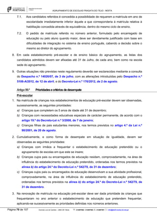 AGRUPAMENTO DE ESCOLAS FRAGATA DO TEJO - MOITA
Página 70 de 107 Avenida Luís de Camões – 2860-381 Moita : 212897662 / 212897663 : 212897591 : info@eb23-moita-n2.rcts.pt
7.1. Aos candidatos referidos é concedida a possibilidade de requerem a matrícula em ano de
escolaridade imediatamente inferior àquele a que corresponderia à matrícula relativa à
habilitação concedida através de equivalência, dentro do mesmo ciclo de ensino.
7.2. O pedido de matrícula referido no número anterior, formulado pelo encarregado de
educação ou pelo aluno quando maior, deve ser devidamente justificado com base em
dificuldades de integração no sistema de ensino português, cabendo a decisão sobre o
mesmo ao diretor do agrupamento.
8. Em cada estabelecimento pré-escolar e de ensino básico do agrupamento, as listas dos
candidatos admitidos devem ser afixadas até 31 de Julho, de cada ano, bem como na escola
sede do agrupamento.
9. Outras situações não previstas neste regulamento deverão ser esclarecidas mediante a consulta
do Despacho n.º 14026/07, de 3 de julho, com as alterações introduzidas pelo Despacho n.º
5106-A/2012, de 12 de abril, e do Decreto-Lei n.º 176/2012, de 2 de agosto.
Artigo99.º Prioridadesecritériosdedesempate
Pré-escolar
1. Na matrícula de crianças nos estabelecimentos de educação pré-escolar devem ser observadas,
sucessivamente, as seguintes prioridades:
a) Crianças que completem os 5 anos de idade até 31 de dezembro;
b) Crianças com necessidades educativas especiais de carácter permanente, de acordo com o
artigo 19.º do Decreto-Lei n.º 3/2008, de 7 de janeiro;
c) Crianças filhas de pais estudantes menores, nos termos previstos no artigo 4.º da Lei n.º
90/2001, de 20 de agosto.
2. Cumulativamente, e como forma de desempate em situação de igualdade, devem ser
observadas as seguintes prioridades:
a) Crianças com irmãos a frequentar o estabelecimento de educação pretendido ou o
agrupamento de escolas em que este se insere;
b) Crianças cujos pais ou encarregados de educação residam, comprovadamente, na área de
influência do estabelecimento de educação pretendido, ordenadas nos termos previstos na
alínea b) do artigo 24.º do Decreto-Lei n.º 542/79, de 31 de dezembro;
c) Crianças cujos pais ou encarregados de educação desenvolvam a sua atividade profissional,
comprovadamente, na área de influência do estabelecimento de educação pretendido,
ordenadas nos termos previstos na alínea b) do artigo 24.º do Decreto-Lei n.º 542/79, de
31 de dezembro.
3. Na renovação de matrícula na educação pré-escolar deve ser dada prioridade às crianças que
frequentaram no ano anterior o estabelecimento de educação que pretendem frequentar,
aplicando-se sucessivamente as prioridades definidas nos números anteriores.
 