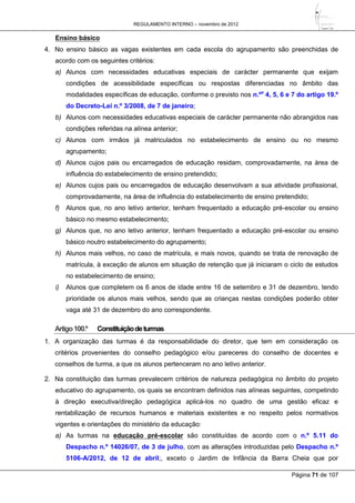 REGULAMENTO INTERNO – novembro de 2012
Página 71 de 107
Ensino básico
4. No ensino básico as vagas existentes em cada escola do agrupamento são preenchidas de
acordo com os seguintes critérios:
a) Alunos com necessidades educativas especiais de carácter permanente que exijam
condições de acessibilidade específicas ou respostas diferenciadas no âmbito das
modalidades específicas de educação, conforme o previsto nos n.ºs
4, 5, 6 e 7 do artigo 19.º
do Decreto-Lei n.º 3/2008, de 7 de janeiro;
b) Alunos com necessidades educativas especiais de carácter permanente não abrangidos nas
condições referidas na alínea anterior;
c) Alunos com irmãos já matriculados no estabelecimento de ensino ou no mesmo
agrupamento;
d) Alunos cujos pais ou encarregados de educação residam, comprovadamente, na área de
influência do estabelecimento de ensino pretendido;
e) Alunos cujos pais ou encarregados de educação desenvolvam a sua atividade profissional,
comprovadamente, na área de influência do estabelecimento de ensino pretendido;
f) Alunos que, no ano letivo anterior, tenham frequentado a educação pré-escolar ou ensino
básico no mesmo estabelecimento;
g) Alunos que, no ano letivo anterior, tenham frequentado a educação pré-escolar ou ensino
básico noutro estabelecimento do agrupamento;
h) Alunos mais velhos, no caso de matrícula, e mais novos, quando se trata de renovação de
matrícula, à exceção de alunos em situação de retenção que já iniciaram o ciclo de estudos
no estabelecimento de ensino;
i) Alunos que completem os 6 anos de idade entre 16 de setembro e 31 de dezembro, tendo
prioridade os alunos mais velhos, sendo que as crianças nestas condições poderão obter
vaga até 31 de dezembro do ano correspondente.
Artigo100.º Constituiçãodeturmas
1. A organização das turmas é da responsabilidade do diretor, que tem em consideração os
critérios provenientes do conselho pedagógico e/ou pareceres do conselho de docentes e
conselhos de turma, a que os alunos pertenceram no ano letivo anterior.
2. Na constituição das turmas prevalecem critérios de natureza pedagógica no âmbito do projeto
educativo do agrupamento, os quais se encontram definidos nas alíneas seguintes, competindo
à direção executiva/direção pedagógica aplicá-los no quadro de uma gestão eficaz e
rentabilização de recursos humanos e materiais existentes e no respeito pelos normativos
vigentes e orientações do ministério da educação:
a) As turmas na educação pré-escolar são constituídas de acordo com o n.º 5.11 do
Despacho n.º 14026/07, de 3 de julho, com as alterações introduzidas pelo Despacho n.º
5106-A/2012, de 12 de abril;, exceto o Jardim de Infância da Barra Cheia que por
 
