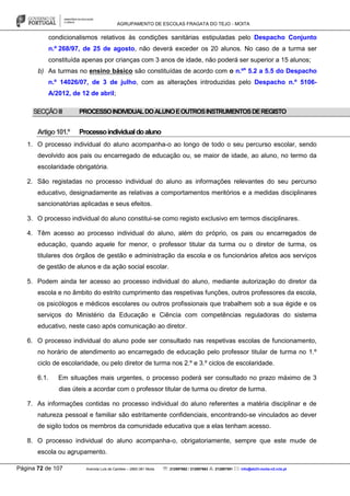 AGRUPAMENTO DE ESCOLAS FRAGATA DO TEJO - MOITA
Página 72 de 107 Avenida Luís de Camões – 2860-381 Moita : 212897662 / 212897663 : 212897591 : info@eb23-moita-n2.rcts.pt
condicionalismos relativos às condições sanitárias estipuladas pelo Despacho Conjunto
n.º 268/97, de 25 de agosto, não deverá exceder os 20 alunos. No caso de a turma ser
constituída apenas por crianças com 3 anos de idade, não poderá ser superior a 15 alunos;
b) As turmas no ensino básico são constituídas de acordo com o n.ºs
5.2 a 5.5 do Despacho
n.º 14026/07, de 3 de julho, com as alterações introduzidas pelo Despacho n.º 5106-
A/2012, de 12 de abril;
SECÇÃOIII PROCESSOINDIVIDUALDOALUNOEOUTROSINSTRUMENTOSDEREGISTO
Artigo101.º Processoindividualdoaluno
1. O processo individual do aluno acompanha-o ao longo de todo o seu percurso escolar, sendo
devolvido aos pais ou encarregado de educação ou, se maior de idade, ao aluno, no termo da
escolaridade obrigatória.
2. São registadas no processo individual do aluno as informações relevantes do seu percurso
educativo, designadamente as relativas a comportamentos meritórios e a medidas disciplinares
sancionatórias aplicadas e seus efeitos.
3. O processo individual do aluno constitui-se como registo exclusivo em termos disciplinares.
4. Têm acesso ao processo individual do aluno, além do próprio, os pais ou encarregados de
educação, quando aquele for menor, o professor titular da turma ou o diretor de turma, os
titulares dos órgãos de gestão e administração da escola e os funcionários afetos aos serviços
de gestão de alunos e da ação social escolar.
5. Podem ainda ter acesso ao processo individual do aluno, mediante autorização do diretor da
escola e no âmbito do estrito cumprimento das respetivas funções, outros professores da escola,
os psicólogos e médicos escolares ou outros profissionais que trabalhem sob a sua égide e os
serviços do Ministério da Educação e Ciência com competências reguladoras do sistema
educativo, neste caso após comunicação ao diretor.
6. O processo individual do aluno pode ser consultado nas respetivas escolas de funcionamento,
no horário de atendimento ao encarregado de educação pelo professor titular de turma no 1.º
ciclo de escolaridade, ou pelo diretor de turma nos 2.º e 3.º ciclos de escolaridade.
6.1. Em situações mais urgentes, o processo poderá ser consultado no prazo máximo de 3
dias úteis a acordar com o professor titular de turma ou diretor de turma.
7. As informações contidas no processo individual do aluno referentes a matéria disciplinar e de
natureza pessoal e familiar são estritamente confidenciais, encontrando-se vinculados ao dever
de sigilo todos os membros da comunidade educativa que a elas tenham acesso.
8. O processo individual do aluno acompanha-o, obrigatoriamente, sempre que este mude de
escola ou agrupamento.
 
