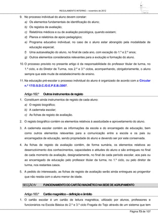 REGULAMENTO INTERNO – novembro de 2012
Página 73 de 107
9. No processo individual do aluno devem constar:
a) Os elementos fundamentais de identificação do aluno;
b) Os registos de avaliação;
c) Relatórios médicos e ou de avaliação psicológica, quando existam;
d) Planos e relatórios de apoio pedagógico;
e) Programa educativo individual, no caso de o aluno estar abrangido pela modalidade de
educação especial;
f) Uma autoavaliação do aluno, no final de cada ano, com exceção do 1.º e 2.º anos;
g) Outros elementos considerados relevantes para a evolução e formação do aluno.
10. O processo previsto no presente artigo é da responsabilidade do professor titular de turma, no
1.º ciclo, e do Diretor de Turma, nos 2.º e 3.º ciclos, acompanhando, obrigatoriamente, o aluno
sempre que este mude de estabelecimento de ensino.
11. Na educação pré-escolar o processo individual do aluno é organizado de acordo com a Circular
n.º 17/D.S.D.C./D.E.P.E.B./2007.
Artigo102.º Outrosinstrumentosderegisto
1. Constituem ainda instrumentos de registo de cada aluno:
a) O registo biográfico;
b) A caderneta escolar;
c) As fichas de registo de avaliação.
2. O registo biográfico contém os elementos relativos à assiduidade e aproveitamento do aluno.
3. A caderneta escolar contém as informações da escola e do encarregado de educação, bem
como outros elementos relevantes para a comunicação entre a escola e os pais ou
encarregados de educação, sendo propriedade do aluno e devendo ser por este conservada.
4. As fichas de registo da avaliação contêm, de forma sumária, os elementos relativos ao
desenvolvimento dos conhecimentos, capacidades e atitudes do aluno e são entregues no final
de cada momento da avaliação, designadamente, no final de cada período escolar, aos pais ou
ao encarregado de educação pelo professor titular da turma, no 1.º ciclo, ou pelo diretor de
turma, nos restantes casos.
5. A pedido do interessado, as fichas de registo de avaliação serão ainda entregues ao progenitor
que não resida com o aluno menor de idade.
SECÇÃOIV FUNCIONAMENTODOCARTÃOMAGNÉTICONASEDEDEAGRUPAMENTO
Artigo103.º Cartãomagnético–definiçãoeâmbito
1. O cartão escolar é um cartão de leitura magnética, utilizado por alunos, professores e
funcionários na Escola Básica do 2.º e 3.º ciclo Fragata do Tejo através de um sistema que tem
 