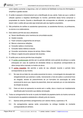 AGRUPAMENTO DE ESCOLAS FRAGATA DO TEJO - MOITA
Página 74 de 107 Avenida Luís de Camões – 2860-381 Moita : 212897662 / 212897663 : 212897591 : info@eb23-moita-n2.rcts.pt
como objetivo aumentar a segurança, criar um sistema de fiabilidade na troca de informações e
simplificar a gestão escolar.
2. O cartão é pessoal e intransmissível com a identificação do seu utente. Cada vez que o cartão é
utilizado aparece a respetiva identificação no monitor, permitindo dessa forma comprovar a
propriedade do mesmo. Quando a identificação não corresponder ao utilizador, as operadoras
devem reter o cartão até que este seja reclamado pelo seu legítimo proprietário.
3. São portadores de cartões os assistentes operacionais, os assistentes técnicos, os professores,
os alunos e os colaboradores.
4. Este sistema permite aos seus utilizadores:
a) Serem identificados como membros da comunidade escolar;
b) Aceder à escola;
c) Fazer compras e pagamentos de serviços;
d) Marcar e desmarcar refeições;
e) Consultar saldos e movimentos;
f) Consultar dados relativos à escola;
g) Consultar vencimentos, tempos de serviço, férias e faltas;
h) Efetuar o registo de ponto (pessoal não docente).
5. O cartão para os alunos permite duas situações:
a) O cartão condicionado permite sair no período definido como período de almoço e a saída
antecipada em caso de ausência de atividades letivas ou educativas correspondente ao
último tempo letivo marcado no horário do aluno;
b) O cartão impedido não permite a saída do seu utilizador durante o período letivo
correspondente ao seu horário.
5.1. No caso de se tratar de uma saída excecional do aluno, o encarregado de educação tem
obrigatoriamente que autorizar a saída, mencionando a hora de saída e a previsível hora
de chegada, através do preenchimento de um formulário de autorização de saída
excecional do aluno que, depois de preenchido, deve ser assinado por um dos elementos
da direção da escola.
5.2. Caso um aluno se apresente na escola sem o cartão, deve o mesmo ser imediatamente
identificado pelo funcionário que detetou tal situação.
6. Todos os carregamentos far-se-ão no posto de trabalho da papelaria dentro do horário normal de
funcionamento da papelaria estabelecido e afixado junto do mesmo.
6.1. Apenas serão permitidos carregamentos com valores inteiros, superiores a 1€.
6.2. Os carregamentos apenas serão consumados na entrega imediata do montante
correspondente em dinheiro.
 