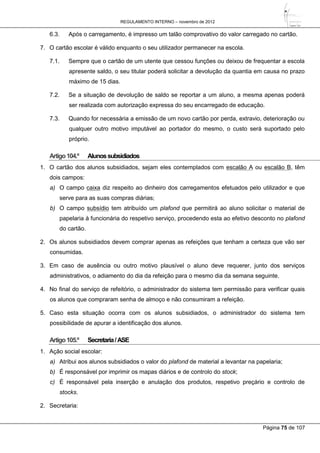 REGULAMENTO INTERNO – novembro de 2012
Página 75 de 107
6.3. Após o carregamento, é impresso um talão comprovativo do valor carregado no cartão.
7. O cartão escolar é válido enquanto o seu utilizador permanecer na escola.
7.1. Sempre que o cartão de um utente que cessou funções ou deixou de frequentar a escola
apresente saldo, o seu titular poderá solicitar a devolução da quantia em causa no prazo
máximo de 15 dias.
7.2. Se a situação de devolução de saldo se reportar a um aluno, a mesma apenas poderá
ser realizada com autorização expressa do seu encarregado de educação.
7.3. Quando for necessária a emissão de um novo cartão por perda, extravio, deterioração ou
qualquer outro motivo imputável ao portador do mesmo, o custo será suportado pelo
próprio.
Artigo104.º Alunossubsidiados
1. O cartão dos alunos subsidiados, sejam eles contemplados com escalão A ou escalão B, têm
dois campos:
a) O campo caixa diz respeito ao dinheiro dos carregamentos efetuados pelo utilizador e que
serve para as suas compras diárias;
b) O campo subsídio tem atribuído um plafond que permitirá ao aluno solicitar o material de
papelaria à funcionária do respetivo serviço, procedendo esta ao efetivo desconto no plafond
do cartão.
2. Os alunos subsidiados devem comprar apenas as refeições que tenham a certeza que vão ser
consumidas.
3. Em caso de ausência ou outro motivo plausível o aluno deve requerer, junto dos serviços
administrativos, o adiamento do dia da refeição para o mesmo dia da semana seguinte.
4. No final do serviço de refeitório, o administrador do sistema tem permissão para verificar quais
os alunos que compraram senha de almoço e não consumiram a refeição.
5. Caso esta situação ocorra com os alunos subsidiados, o administrador do sistema tem
possibilidade de apurar a identificação dos alunos.
Artigo105.º Secretaria/ASE
1. Ação social escolar:
a) Atribui aos alunos subsidiados o valor do plafond de material a levantar na papelaria;
b) É responsável por imprimir os mapas diários e de controlo do stock;
c) É responsável pela inserção e anulação dos produtos, respetivo preçário e controlo de
stocks.
2. Secretaria:
 