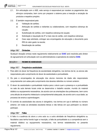 AGRUPAMENTO DE ESCOLAS FRAGATA DO TEJO - MOITA
Página 76 de 107 Avenida Luís de Camões – 2860-381 Moita : 212897662 / 212897663 : 212897591 : info@eb23-moita-n2.rcts.pt
2.1. Em articulação com o ASE, este serviço é responsável por receber os pagamentos dos
almoços comprados, bem como por preparar o sistema para a inserção e anulação de
produtos e respetivo preçário.
2.2. É também responsável pela:
a) Validação de cartões;
b) Atribuição de cartões a visitantes ou colaboradores, com respetiva cobrança de
caução;
c) Substituição de cartões, com respetiva cobrança de caução;
d) Solicitação e requisição de 2ª e mais vias do cartão, com respetiva cobrança;
e) Caso seja solicitado, entregar aos encarregados de educação o documento para
IRS do valor gasto na escola;
f) Desativação de cartões.
Artigo106.º Omissões
Qualquer situação omissa neste regulamento relativamente ao GIAE será resolvida pelo diretor
do agrupamento em articulação com os administradores e operadores do sistema GIAE.
SECÇÃOV REGIMEDEASSIDUIDADE
Artigo107.º Frequênciaeassiduidade
1. Para além do dever de frequência da escolaridade obrigatória, nos termos da lei, os alunos são
responsáveis pelo cumprimento do dever de assiduidade e pontualidade.
2. Os pais e encarregados de educação dos alunos menores de idade são responsáveis
conjuntamente com estes pelo cumprimento dos deveres referidos no número anterior.
3. O dever de assiduidade e pontualidade implica para o aluno quer a presença e a pontualidade
na sala de aula demais locais onde se desenvolva o trabalho escolar, munido do material
didático ou equipamento necessários, de acordo com as orientações dos professores, bem como
uma atitude de empenho intelectual e comportamental adequada, de acordo com a sua idade, ao
processo de ensino e aprendizagem.
4. O controlo da assiduidade dos alunos é obrigatório, nos termos em que é definida no número
anterior, em todas as atividades escolares letivas e não letivas em que participem ou devam
participar.
Artigo108.º Faltas
1. A falta é a ausência do aluno a uma aula ou a outra atividade de frequência obrigatória ou
facultativa caso tenha havido lugar a inscrição, a falta de pontualidade ou a comparência sem o
material didático ou equipamento necessários, nos termos estabelecidos no presente
regulamento.
 