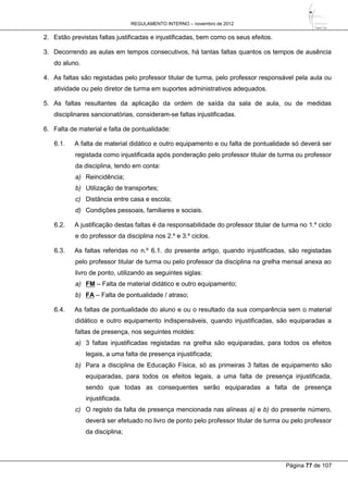 REGULAMENTO INTERNO – novembro de 2012
Página 77 de 107
2. Estão previstas faltas justificadas e injustificadas, bem como os seus efeitos.
3. Decorrendo as aulas em tempos consecutivos, há tantas faltas quantos os tempos de ausência
do aluno.
4. As faltas são registadas pelo professor titular de turma, pelo professor responsável pela aula ou
atividade ou pelo diretor de turma em suportes administrativos adequados.
5. As faltas resultantes da aplicação da ordem de saída da sala de aula, ou de medidas
disciplinares sancionatórias, consideram-se faltas injustificadas.
6. Falta de material e falta de pontualidade:
6.1. A falta de material didático e outro equipamento e ou falta de pontualidade só deverá ser
registada como injustificada após ponderação pelo professor titular de turma ou professor
da disciplina, tendo em conta:
a) Reincidência;
b) Utilização de transportes;
c) Distância entre casa e escola;
d) Condições pessoais, familiares e sociais.
6.2. A justificação destas faltas é da responsabilidade do professor titular de turma no 1.º ciclo
e do professor da disciplina nos 2.º e 3.º ciclos.
6.3. As faltas referidas no n.º 6.1. do presente artigo, quando injustificadas, são registadas
pelo professor titular de turma ou pelo professor da disciplina na grelha mensal anexa ao
livro de ponto, utilizando as seguintes siglas:
a) FM – Falta de material didático e outro equipamento;
b) FA – Falta de pontualidade / atraso;
6.4. As faltas de pontualidade do aluno e ou o resultado da sua comparência sem o material
didático e outro equipamento indispensáveis, quando injustificadas, são equiparadas a
faltas de presença, nos seguintes moldes:
a) 3 faltas injustificadas registadas na grelha são equiparadas, para todos os efeitos
legais, a uma falta de presença injustificada;
b) Para a disciplina de Educação Física, só as primeiras 3 faltas de equipamento são
equiparadas, para todos os efeitos legais, a uma falta de presença injustificada,
sendo que todas as consequentes serão equiparadas a falta de presença
injustificada.
c) O registo da falta de presença mencionada nas alíneas a) e b) do presente número,
deverá ser efetuado no livro de ponto pelo professor titular de turma ou pelo professor
da disciplina;
 