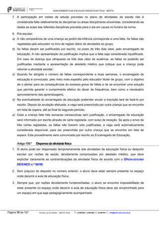 AGRUPAMENTO DE ESCOLAS FRAGATA DO TEJO - MOITA
Página 78 de 107 Avenida Luís de Camões – 2860-381 Moita : 212897662 / 212897663 : 212897591 : info@eb23-moita-n2.rcts.pt
7. A participação em visitas de estudo previstas no plano de atividades da escola não é
considerada falta relativamente às disciplinas ou áreas disciplinares envolvidas, considerando-se
dadas as aulas das referidas disciplinas previstas para o dia em causa no horário da turma.
8. Pré-escolar:
a) A não comparência de uma criança ao jardim-de-infância corresponde a uma falta. As faltas são
registadas pelo educador no livro de registo diário de atividades do grupo;
b) As faltas devem ser justificadas por escrito, no prazo de três dias úteis, pelo encarregado de
educação. A não apresentação da justificação implica que a falta seja considerada injustificada.
Em caso de doença que ultrapasse os três dias úteis de ausência, as faltas só poderão ser
justificadas mediante a apresentação de atestado médico que indique que a criança pode
retomar a atividade escolar;
c) Quando for atingido o número de faltas correspondente a duas semanas, o encarregado de
educação é convocado, pelo meio mais expedito pelo educador titular de grupo, com o objetivo
de o alertar para as consequências do excesso grave de faltas e de se encontrar uma solução
que permita garantir o cumprimento efetivo do dever de frequência, bem como o necessário
aproveitamento das aprendizagens;
d) Na eventualidade do encarregado de educação pretender anular a inscrição terá de fazê-lo por
escrito. Depois da anulação efetuada, a vaga será preenchida por outra criança que se encontre
em lista de espera, até ao final do segundo período;
e) Caso a criança falte três semanas consecutivas sem justificação, o encarregado de educação
será informado por escrito através de carta registada, com aviso de receção. Se após o envio de
três cartas registadas, as faltas não tiverem sido justificadas, a vaga será automaticamente
considerada disponível, para ser preenchida por outra criança que se encontre em lista de
espera. Este procedimento será comunicado por escrito ao Encarregado de Educação.
Artigo109.º Dispensadaatividadefísica
1. O aluno pode ser dispensado temporariamente das atividades de educação física ou desporto
escolar por razões de saúde, devidamente comprovadas por atestado médico, que deve
explicitar claramente as contraindicações da atividade física de acordo com o Ofício-circular
DES/NES n.º 98/99.
2. Sem prejuízo do disposto no número anterior, o aluno deve estar sempre presente no espaço
onde decorre a aula de educação física.
3. Sempre que, por razões devidamente fundamentadas, o aluno se encontre impossibilitado de
estar presente no espaço onde decorre a aula de educação física deve ser encaminhado para
um espaço em que seja pedagogicamente acompanhado.
 