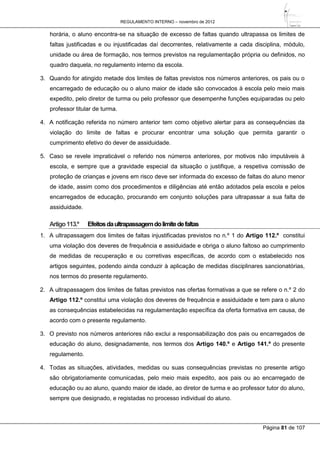 REGULAMENTO INTERNO – novembro de 2012
Página 81 de 107
horária, o aluno encontra-se na situação de excesso de faltas quando ultrapassa os limites de
faltas justificadas e ou injustificadas daí decorrentes, relativamente a cada disciplina, módulo,
unidade ou área de formação, nos termos previstos na regulamentação própria ou definidos, no
quadro daquela, no regulamento interno da escola.
3. Quando for atingido metade dos limites de faltas previstos nos números anteriores, os pais ou o
encarregado de educação ou o aluno maior de idade são convocados à escola pelo meio mais
expedito, pelo diretor de turma ou pelo professor que desempenhe funções equiparadas ou pelo
professor titular de turma.
4. A notificação referida no número anterior tem como objetivo alertar para as consequências da
violação do limite de faltas e procurar encontrar uma solução que permita garantir o
cumprimento efetivo do dever de assiduidade.
5. Caso se revele impraticável o referido nos números anteriores, por motivos não imputáveis à
escola, e sempre que a gravidade especial da situação o justifique, a respetiva comissão de
proteção de crianças e jovens em risco deve ser informada do excesso de faltas do aluno menor
de idade, assim como dos procedimentos e diligências até então adotados pela escola e pelos
encarregados de educação, procurando em conjunto soluções para ultrapassar a sua falta de
assiduidade.
Artigo113.º Efeitosdaultrapassagemdolimitedefaltas
1. A ultrapassagem dos limites de faltas injustificadas previstos no n.º 1 do Artigo 112.º constitui
uma violação dos deveres de frequência e assiduidade e obriga o aluno faltoso ao cumprimento
de medidas de recuperação e ou corretivas específicas, de acordo com o estabelecido nos
artigos seguintes, podendo ainda conduzir à aplicação de medidas disciplinares sancionatórias,
nos termos do presente regulamento.
2. A ultrapassagem dos limites de faltas previstos nas ofertas formativas a que se refere o n.º 2 do
Artigo 112.º constitui uma violação dos deveres de frequência e assiduidade e tem para o aluno
as consequências estabelecidas na regulamentação específica da oferta formativa em causa, de
acordo com o presente regulamento.
3. O previsto nos números anteriores não exclui a responsabilização dos pais ou encarregados de
educação do aluno, designadamente, nos termos dos Artigo 140.º e Artigo 141.º do presente
regulamento.
4. Todas as situações, atividades, medidas ou suas consequências previstas no presente artigo
são obrigatoriamente comunicadas, pelo meio mais expedito, aos pais ou ao encarregado de
educação ou ao aluno, quando maior de idade, ao diretor de turma e ao professor tutor do aluno,
sempre que designado, e registadas no processo individual do aluno.
 