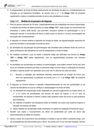 AGRUPAMENTO DE ESCOLAS FRAGATA DO TEJO - MOITA
Página 82 de 107 Avenida Luís de Camões – 2860-381 Moita : 212897662 / 212897663 : 212897591 : info@eb23-moita-n2.rcts.pt
5. A ultrapassagem do limite de faltas relativamente às atividades de apoio ou complementares de
inscrição ou de frequência facultativa, de acordo com o n.º 1 do Artigo 112.º do presente
regulamento, implica a imediata exclusão do aluno das atividades em causa.
Artigo114.º Medidasderecuperaçãoedeintegração
1. Para os alunos menores de 16 anos, independentemente da modalidade de ensino frequentada,
a violação dos limites de faltas previstos no artigo Artigo 112.º pode obrigar ao cumprimento de
atividades, a definir pela escola, que permitam recuperar atrasos na aprendizagem e ou a
integração escolar e comunitária do aluno e pelas quais os alunos e os seus encarregados de
educação são corresponsáveis.
2. O disposto no número anterior é aplicado em função da idade, da regulamentação específica do
percurso formativo e da situação concreta do aluno.
3. As atividades de recuperação da aprendizagem são decididas pelo professor titular de turma ou
pelos professores das disciplinas em que foi ultrapassado o limite de faltas.
4. As medidas corretivas a que se refere o presente artigo são definidas nos termos do Artigo
120.º e Artigo 123.º deste regulamento, com as especificidades previstas nos números
seguintes.
5. As atividades de recuperação de atrasos na aprendizagem, que podem revestir forma oral, bem
como as medidas corretivas previstas no presente artigo ocorrem após a verificação do excesso
de faltas e apenas podem ser aplicadas uma única vez no decurso de cada ano letivo.
5.1. Quando a avaliação das atividades referidas anteriormente se revestir de forma oral,
deve ser apresentada e justificada de acordo com o n.º 3 do Artigo 138.º do presente
regulamento.
6. O disposto no número anterior é aplicado independentemente do ano de escolaridade ou do
número de disciplinas em que se verifique a ultrapassagem do limite de faltas.
a) As atividades de recuperação serão realizadas em período suplementar ao horário letivo, no
1.º e 2.º ciclos de escolaridade nos tempos de apoio ao estudo, e no 3.º ciclo de
escolaridade, em período e horário a definir pelo professor titular de turma ou pelo professor
das disciplinas;
b) As matérias a trabalhar nas disciplinas serão as tratadas nas aulas cuja ausência originou a
situação de excesso de faltas;
c) Estas medidas de recuperação serão averbadas no registo de avaliação trimestral do aluno.
7. Sempre que cesse o incumprimento do dever de assiduidade por parte do aluno são
desconsideradas as faltas em excesso.
8. Cessa o dever de cumprimento das atividades e medidas a que se refere o presente artigo, com
as consequências daí decorrentes para o aluno, de acordo com a sua concreta situação, sempre
 