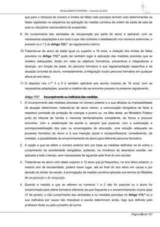 REGULAMENTO INTERNO – novembro de 2012
Página 83 de 107
que para o cômputo do número e limites de faltas nele previstos tenham sido determinantes as
faltas registadas na sequência da aplicação de medida corretiva de ordem de saída de sala de
aula ou disciplinar sancionatória de suspensão.
9. Ao cumprimento das atividades de recuperação por parte do aluno é aplicável, com as
necessárias adaptações e em tudo o que não contrarie o estabelecido nos números anteriores, o
previsto no n.º 2 do Artigo 123.º do regulamento interno.
10. Tratando-se de aluno de idade igual ou superior a 16 anos, a violação dos limites de faltas
previstos no Artigo 112.º pode dar também lugar à aplicação das medidas previstas que se
revelem adequadas, tendo em vista os objetivos formativos, preventivos e integradores a
alcançar, em função da idade, do percurso formativo e sua regulamentação específica e da
situação concreta do aluno, nomeadamente, a integração noutro percurso formativo em qualquer
altura do ano letivo.
11. O disposto nos n.ºs
3 a 9 é também aplicável aos alunos maiores de 16 anos, com as
necessárias adaptações, quando a matéria não se encontre prevista no presente regulamento.
Artigo115.º Incumprimentoouineficáciadasmedidas
1. O incumprimento das medidas previstas no número anterior e a sua eficácia ou impossibilidade
de atuação determinam, tratando-se de aluno menor, a comunicação obrigatória do facto à
respetiva comissão de proteção de crianças e jovens ou, na falta desta, ao Ministério Público
junto do tribunal de família e menores territorialmente competente, de forma a procurar
encontrar, com a colaboração da escola e, sempre que possível, com a autorização e
corresponsabilização dos pais ou encarregados de educação, uma solução adequada ao
processo formativo do aluno e à sua inserção social e socioprofissional, considerando, de
imediato, a possibilidade de encaminhamento do aluno para diferente percurso formativo.
2. A opção a que se refere o número anterior tem por base as medidas definidas na lei sobre o
cumprimento da escolaridade obrigatória, podendo, na iminência de abandono escolar, ser
aplicada a todo o tempo, sem necessidade de aguardar pelo final do ano escolar.
3. Tratando-se de aluno com idade superior a 12 anos que já frequentou, no ano letivo anterior, o
mesmo ano de escolaridade, poderá haver lugar, até ao final do ano letivo em causa e por
decisão do diretor da escola, à prorrogação da medida corretiva aplicada nos termos do Medidas
de recuperação e de integração.
4. Quando a medida a que se referem os números 1 e 2 não for possível ou o aluno for
encaminhado para oferta formativa diferente da que frequenta e o encaminhamento ocorra após
31 de janeiro, o não cumprimento das atividades e ou medidas previstas no Artigo 114.º ou a
sua ineficácia por causa não imputável à escola determinam ainda, logo que definido pelo
professor titular ou pelo conselho de turma:
 