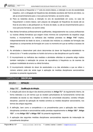 AGRUPAMENTO DE ESCOLAS FRAGATA DO TEJO - MOITA
Página 84 de 107 Avenida Luís de Camões – 2860-381 Moita : 212897662 / 212897663 : 212897591 : info@eb23-moita-n2.rcts.pt
a) Para os alunos a frequentar o 1.º ciclo do ensino básico, a retenção no ano de escolaridade
respetivo, com a obrigação de frequência das atividades escolares até final do ano letivo, ou
até ao encaminhamento para o novo percurso formativo, se ocorrer antes;
b) Para os restantes alunos, a retenção no ano de escolaridade em curso, no caso de
frequentarem o ensino básico, sem prejuízo da obrigação de frequência da escola até ao
final do ano letivo e até perfazerem os 18 anos de idade, ou até ao encaminhamento para o
novo percurso formativo, se ocorrer antes.
5. Nas ofertas formativas profissionalmente qualificantes, designadamente nos cursos profissionais
ou noutras ofertas formativas que exigem níveis mínimos de cumprimento da respetiva carga
horária, o incumprimento ou ineficácia das medidas previstas no Artigo 114.º implica,
independentemente da idade do aluno, a exclusão dos módulos ou unidades de formação das
disciplinas ou componentes de formação em curso no momento em que se verifica o excesso de
faltas.
6. As atividades a desenvolver pelo aluno decorrentes do dever de frequência estabelecido na
alínea b) do n.º 4 serão cumpridas no horário da turma ou das disciplinas em que foi retido.
7. O incumprimento ou ineficácia das medidas e atividades referidas no presente artigo implica
também restrições à realização de provas de equivalência à frequência ou de exames de
qualquer modalidade de ensino ou oferta formativa.
8. O incumprimento reiterado do dever de assiduidade e ou das atividades a que se refere o
número anterior pode dar ainda lugar à aplicação de medidas disciplinares sancionatórias
previstas no presente regulamento.
CAPÍTULOVI DISCIPLINA
SECÇÃOI INFRAÇÃO
Artigo116.º Qualificaçãodainfração
1. A violação pelo aluno de algum dos deveres previstos no Artigo 73.º do regulamento interno, de
forma reiterada e ou em termos que se revelem perturbadores do funcionamento normal das
atividades da escola ou das relações no âmbito da comunidade educativa, constitui infração
disciplinar, passível da aplicação de medida corretiva ou medida disciplinar sancionatória, nos
termos dos artigos seguintes.
2. A definição, bem como a competência e os procedimentos para a aplicação das medidas
disciplinares corretivas e sancionatórias estão previstas respetivamente no Artigo 120.º , Artigo
123.º , e nos Artigo 125.º a Artigo 130.º do presente regulamento.
3. A aplicação das seguintes medidas disciplinares sancionatórias depende da instauração de
procedimento disciplinar:
 