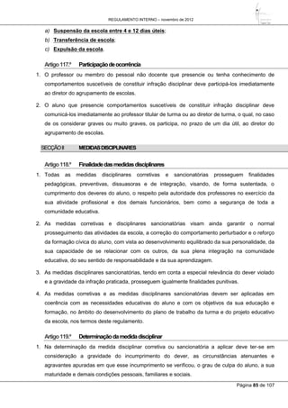 REGULAMENTO INTERNO – novembro de 2012
Página 85 de 107
a) Suspensão da escola entre 4 e 12 dias úteis;
b) Transferência de escola;
c) Expulsão da escola.
Artigo117.º Participaçãodeocorrência
1. O professor ou membro do pessoal não docente que presencie ou tenha conhecimento de
comportamentos suscetíveis de constituir infração disciplinar deve participá-los imediatamente
ao diretor do agrupamento de escolas.
2. O aluno que presencie comportamentos suscetíveis de constituir infração disciplinar deve
comunicá-los imediatamente ao professor titular de turma ou ao diretor de turma, o qual, no caso
de os considerar graves ou muito graves, os participa, no prazo de um dia útil, ao diretor do
agrupamento de escolas.
SECÇÃOII MEDIDASDISCIPLINARES
Artigo118.º Finalidadedasmedidasdisciplinares
1. Todas as medidas disciplinares corretivas e sancionatórias prosseguem finalidades
pedagógicas, preventivas, dissuasoras e de integração, visando, de forma sustentada, o
cumprimento dos deveres do aluno, o respeito pela autoridade dos professores no exercício da
sua atividade profissional e dos demais funcionários, bem como a segurança de toda a
comunidade educativa.
2. As medidas corretivas e disciplinares sancionatórias visam ainda garantir o normal
prosseguimento das atividades da escola, a correção do comportamento perturbador e o reforço
da formação cívica do aluno, com vista ao desenvolvimento equilibrado da sua personalidade, da
sua capacidade de se relacionar com os outros, da sua plena integração na comunidade
educativa, do seu sentido de responsabilidade e da sua aprendizagem.
3. As medidas disciplinares sancionatórias, tendo em conta a especial relevância do dever violado
e a gravidade da infração praticada, prosseguem igualmente finalidades punitivas.
4. As medidas corretivas e as medidas disciplinares sancionatórias devem ser aplicadas em
coerência com as necessidades educativas do aluno e com os objetivos da sua educação e
formação, no âmbito do desenvolvimento do plano de trabalho da turma e do projeto educativo
da escola, nos termos deste regulamento.
Artigo119.º Determinaçãodamedidadisciplinar
1. Na determinação da medida disciplinar corretiva ou sancionatória a aplicar deve ter-se em
consideração a gravidade do incumprimento do dever, as circunstâncias atenuantes e
agravantes apuradas em que esse incumprimento se verificou, o grau de culpa do aluno, a sua
maturidade e demais condições pessoais, familiares e sociais.
 