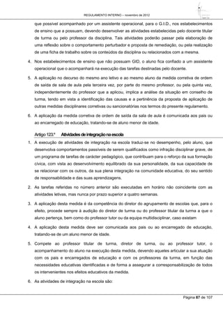 REGULAMENTO INTERNO – novembro de 2012
Página 87 de 107
que possível acompanhado por um assistente operacional, para o G.I.D., nos estabelecimentos
de ensino que a possuam, devendo desenvolver as atividades estabelecidas pelo docente titular
de turma ou pelo professor da disciplina. Tais atividades poderão passar pela elaboração de
uma reflexão sobre o comportamento perturbador e proposta de remediação, ou pela realização
de uma ficha de trabalho sobre os conteúdos da disciplina ou relacionados com a mesma.
4. Nos estabelecimentos de ensino que não possuam GID, o aluno fica confiado a um assistente
operacional que o acompanhará na execução das tarefas destinadas pelo docente.
5. A aplicação no decurso do mesmo ano letivo e ao mesmo aluno da medida corretiva de ordem
de saída de sala de aula pela terceira vez, por parte do mesmo professor, ou pela quinta vez,
independentemente do professor que a aplicou, implica a análise da situação em conselho de
turma, tendo em vista a identificação das causas e a pertinência da proposta de aplicação de
outras medidas disciplinares corretivas ou sancionatórias nos termos do presente regulamento.
6. A aplicação da medida corretiva de ordem de saída da sala de aula é comunicada aos pais ou
ao encarregado de educação, tratando-se de aluno menor de idade.
Artigo123.º Atividadesdeintegraçãonaescola
1. A execução de atividades de integração na escola traduz-se no desempenho, pelo aluno, que
desenvolva comportamentos passíveis de serem qualificados como infração disciplinar grave, de
um programa de tarefas de carácter pedagógico, que contribuam para o reforço da sua formação
cívica, com vista ao desenvolvimento equilibrado da sua personalidade, da sua capacidade de
se relacionar com os outros, da sua plena integração na comunidade educativa, do seu sentido
de responsabilidade e das suas aprendizagens.
2. As tarefas referidas no número anterior são executadas em horário não coincidente com as
atividades letivas, mas nunca por prazo superior a quatro semanas.
3. A aplicação desta medida é da competência do diretor do agrupamento de escolas que, para o
efeito, procede sempre à audição do diretor de turma ou do professor titular da turma a que o
aluno pertença, bem como do professor tutor ou da equipa multidisciplinar, caso existam
4. A aplicação desta medida deve ser comunicada aos pais ou ao encarregado de educação,
tratando-se de um aluno menor de idade.
5. Compete ao professor titular de turma, diretor de turma, ou ao professor tutor, o
acompanhamento do aluno na execução desta medida, devendo aqueles articular a sua atuação
com os pais e encarregados de educação e com os professores da turma, em função das
necessidades educativas identificadas e de forma a assegurar a corresponsabilização de todos
os intervenientes nos efeitos educativos da medida.
6. As atividades de integração na escola são:
 
