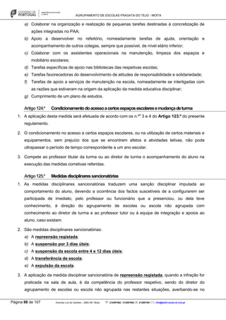 AGRUPAMENTO DE ESCOLAS FRAGATA DO TEJO - MOITA
Página 88 de 107 Avenida Luís de Camões – 2860-381 Moita : 212897662 / 212897663 : 212897591 : info@eb23-moita-n2.rcts.pt
a) Colaborar na organização e realização de pequenas tarefas destinadas à concretização de
ações integradas no PAA;
b) Apoio a desenvolver no refeitório, nomeadamente tarefas de ajuda, orientação e
acompanhamento de outros colegas, sempre que possível, de nível etário inferior;
c) Colaborar com os assistentes operacionais na manutenção, limpeza dos espaços e
mobiliário escolares;
d) Tarefas específicas de apoio nas bibliotecas das respetivas escolas;
e) Tarefas favorecedoras do desenvolvimento de atitudes de responsabilidade e solidariedade;
f) Tarefas de apoio a serviços de manutenção na escola, nomeadamente se interligadas com
as razões que estiveram na origem da aplicação da medida educativa disciplinar;
g) Cumprimento de um plano de estudos.
Artigo124.º Condicionamentodoacessoacertosespaçosescolaresemudançadeturma
1. A aplicação desta medida será efetuada de acordo com os n.ºs
3 e 4 do Artigo 123.º do presente
regulamento.
2. O condicionamento no acesso a certos espaços escolares, ou na utilização de certos materiais e
equipamentos, sem prejuízo dos que se encontrem afetos a atividades letivas, não pode
ultrapassar o período de tempo correspondente a um ano escolar.
3. Compete ao professor titular da turma ou ao diretor de turma o acompanhamento do aluno na
execução das medidas corretivas referidas.
Artigo125.º Medidasdisciplinaressancionatórias
1. As medidas disciplinares sancionatórias traduzem uma sanção disciplinar imputada ao
comportamento do aluno, devendo a ocorrência dos factos suscetíveis de a configurarem ser
participada de imediato, pelo professor ou funcionário que a presenciou, ou dela teve
conhecimento, à direção do agrupamento de escolas ou escola não agrupada com
conhecimento ao diretor de turma e ao professor tutor ou à equipa de integração e apoios ao
aluno, caso existam.
2. São medidas disciplinares sancionatórias:
a) A repreensão registada;
b) A suspensão por 3 dias úteis;
c) A suspensão da escola entre 4 e 12 dias úteis;
d) A transferência de escola;
e) A expulsão da escola.
3. A aplicação da medida disciplinar sancionatória de repreensão registada, quando a infração for
praticada na sala de aula, é da competência do professor respetivo, sendo do diretor do
agrupamento de escolas ou escola não agrupada nas restantes situações, averbando-se no
 