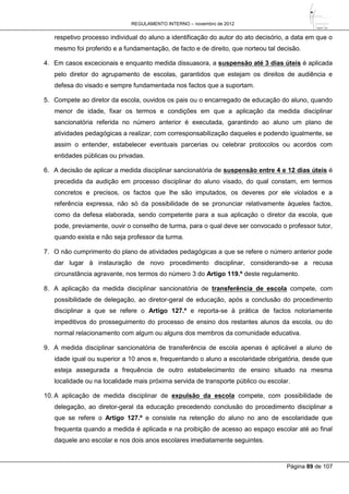 REGULAMENTO INTERNO – novembro de 2012
Página 89 de 107
respetivo processo individual do aluno a identificação do autor do ato decisório, a data em que o
mesmo foi proferido e a fundamentação, de facto e de direito, que norteou tal decisão.
4. Em casos excecionais e enquanto medida dissuasora, a suspensão até 3 dias úteis é aplicada
pelo diretor do agrupamento de escolas, garantidos que estejam os direitos de audiência e
defesa do visado e sempre fundamentada nos factos que a suportam.
5. Compete ao diretor da escola, ouvidos os pais ou o encarregado de educação do aluno, quando
menor de idade, fixar os termos e condições em que a aplicação da medida disciplinar
sancionatória referida no número anterior é executada, garantindo ao aluno um plano de
atividades pedagógicas a realizar, com corresponsabilização daqueles e podendo igualmente, se
assim o entender, estabelecer eventuais parcerias ou celebrar protocolos ou acordos com
entidades públicas ou privadas.
6. A decisão de aplicar a medida disciplinar sancionatória de suspensão entre 4 e 12 dias úteis é
precedida da audição em processo disciplinar do aluno visado, do qual constam, em termos
concretos e precisos, os factos que lhe são imputados, os deveres por ele violados e a
referência expressa, não só da possibilidade de se pronunciar relativamente àqueles factos,
como da defesa elaborada, sendo competente para a sua aplicação o diretor da escola, que
pode, previamente, ouvir o conselho de turma, para o qual deve ser convocado o professor tutor,
quando exista e não seja professor da turma.
7. O não cumprimento do plano de atividades pedagógicas a que se refere o número anterior pode
dar lugar à instauração de novo procedimento disciplinar, considerando-se a recusa
circunstância agravante, nos termos do número 3 do Artigo 119.º deste regulamento.
8. A aplicação da medida disciplinar sancionatória de transferência de escola compete, com
possibilidade de delegação, ao diretor-geral de educação, após a conclusão do procedimento
disciplinar a que se refere o Artigo 127.º e reporta-se à prática de factos notoriamente
impeditivos do prosseguimento do processo de ensino dos restantes alunos da escola, ou do
normal relacionamento com algum ou alguns dos membros da comunidade educativa.
9. A medida disciplinar sancionatória de transferência de escola apenas é aplicável a aluno de
idade igual ou superior a 10 anos e, frequentando o aluno a escolaridade obrigatória, desde que
esteja assegurada a frequência de outro estabelecimento de ensino situado na mesma
localidade ou na localidade mais próxima servida de transporte público ou escolar.
10. A aplicação de medida disciplinar de expulsão da escola compete, com possibilidade de
delegação, ao diretor-geral da educação precedendo conclusão do procedimento disciplinar a
que se refere o Artigo 127.º e consiste na retenção do aluno no ano de escolaridade que
frequenta quando a medida é aplicada e na proibição de acesso ao espaço escolar até ao final
daquele ano escolar e nos dois anos escolares imediatamente seguintes.
 