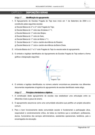 REGULAMENTO INTERNO – novembro de 2012
Página 9 de 107
CAPÍTULOI DISPOSIÇÕESGERAIS
Artigo1.º Identificaçãodoagrupamento
1. O Agrupamento de Escolas Fragata do Tejo teve início em 1 de Setembro de 2004 e é
constituído pelas seguintes escolas:
a) Escola Básica do 2.º e 3.º ciclo Fragata do Tejo;
b) Escola Básica do 1.º ciclo das Arroteias n.º 1;
c) Escola Básica do 1.º ciclo dos Brejos;
d) Escola Básica do 1.º ciclo do Gaio;
e) Escola Básica do 1.º ciclo da Moita n.º 1;
f) Escola Básica do 1.º ciclo e Jardim-de-infância do Rosário;
g) Escola Básica do 1.º ciclo e Jardim-de-infância da Barra Cheia.
2. A Escola Básica do 2.º e 3.º ciclo Fragata do Tejo é a escola sede do agrupamento.
3. O símbolo e logótipo identificativo do Agrupamento de Escolas Fragata do Tejo exibem a forma
gráfica e designação seguintes:
4. O símbolo e logótipo identificados no número anterior encontram-se presentes nos diferentes
documentos respeitantes à logística do agrupamento de escolas identificado neste artigo.
Artigo2.º Princípiosorientadoreseobjetivos
1. A constituição deste agrupamento de escolas visa estabelecer uma articulação entre os
diferentes níveis e graus de ensino.
2. O agrupamento assume-se como uma comunidade educativa que partilha um projeto educativo
comum.
3. Para o bom funcionamento desta comunidade escolar é fundamental a participação ativa,
responsável e construtivamente crítica, de todos os membros que a constituem: professores,
alunos, funcionários dos serviços administrativos, assistentes operacionais, tarefeiros, pais e
encarregados de educação.
 