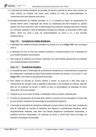 AGRUPAMENTO DE ESCOLAS FRAGATA DO TEJO - MOITA
Página 90 de 107 Avenida Luís de Camões – 2860-381 Moita : 212897662 / 212897663 : 212897591 : info@eb23-moita-n2.rcts.pt
11. A aplicação de medida disciplinar de expulsão da escola é aplicada ao aluno maior quando, de
modo notório, se constate não haver outra medida ou modo de responsabilização no
cumprimento dos seus deveres como aluno.
12. Complementarmente às medidas previstas no n.º 2 compete ao diretor do agrupamento de
escolas decidir sobre a reparação dos danos ou substituição dos bens lesados ou, quando
aquelas não forem possíveis, sobre a indemnização dos prejuízos causados pelo aluno à escola
ou a terceiros, podendo o valor da reparação calculado ser reduzido, na proporção a definir pelo
diretor, tendo em conta o grau de responsabilidade do aluno e ou a sua situação
socioeconómica.
Artigo126.º Cumulaçãodemedidasdisciplinares
1. A aplicação das medidas corretivas previstas nas alíneas a) a e) do Artigo 120.º são cumuláveis
entre si.
2. A aplicação de uma ou mais das medidas corretivas é cumulável apenas com a aplicação de
uma medida disciplinar sancionatória.
3. Sem prejuízo do disposto nos números anteriores, por cada infração apenas pode ser aplicada
uma medida disciplinar sancionatória.
Artigo127.º Procedimentodisciplinar
1. A competência para a instauração de procedimento disciplinar por comportamentos suscetíveis
de configurarem a aplicação de alguma das medidas previstas nas alíneas c), d) e e) do n.º 2 do
Artigo 125.º é do diretor do agrupamento de escolas.
2. Para efeitos do previsto no número anterior o diretor, no prazo de 2 dias úteis após o
conhecimento da situação, emite o despacho instaurador e de nomeação do instrutor, devendo
este ser um professor da escola, e notifica os pais ou encarregados de educação do aluno
menor pelo meio mais expedito.
3. Tratando-se de aluno maior de idade, a notificação é feita ao próprio, pessoalmente.
4. O diretor do agrupamento de escolas deve notificar o instrutor da sua nomeação no mesmo dia
em que profere o despacho de instauração do procedimento disciplinar.
5. A instrução do procedimento disciplinar é efetuada no prazo máximo de 6 dias úteis, contados da
data de notificação ao instrutor do despacho que instaurou o procedimento disciplinar, sendo
obrigatoriamente realizada, para além das demais diligências consideradas necessárias, a
audiência oral dos interessados, em particular do aluno e, sendo este menor de idade, do
respetivo encarregado de educação.
 