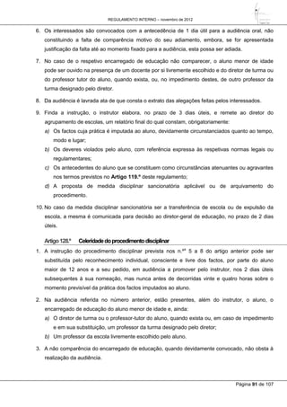 REGULAMENTO INTERNO – novembro de 2012
Página 91 de 107
6. Os interessados são convocados com a antecedência de 1 dia útil para a audiência oral, não
constituindo a falta de comparência motivo do seu adiamento, embora, se for apresentada
justificação da falta até ao momento fixado para a audiência, esta possa ser adiada.
7. No caso de o respetivo encarregado de educação não comparecer, o aluno menor de idade
pode ser ouvido na presença de um docente por si livremente escolhido e do diretor de turma ou
do professor tutor do aluno, quando exista, ou, no impedimento destes, de outro professor da
turma designado pelo diretor.
8. Da audiência é lavrada ata de que consta o extrato das alegações feitas pelos interessados.
9. Finda a instrução, o instrutor elabora, no prazo de 3 dias úteis, e remete ao diretor do
agrupamento de escolas, um relatório final do qual constam, obrigatoriamente:
a) Os factos cuja prática é imputada ao aluno, devidamente circunstanciados quanto ao tempo,
modo e lugar;
b) Os deveres violados pelo aluno, com referência expressa às respetivas normas legais ou
regulamentares;
c) Os antecedentes do aluno que se constituem como circunstâncias atenuantes ou agravantes
nos termos previstos no Artigo 119.º deste regulamento;
d) A proposta de medida disciplinar sancionatória aplicável ou de arquivamento do
procedimento.
10. No caso da medida disciplinar sancionatória ser a transferência de escola ou de expulsão da
escola, a mesma é comunicada para decisão ao diretor-geral de educação, no prazo de 2 dias
úteis.
Artigo128.º Celeridadedoprocedimentodisciplinar
1. A instrução do procedimento disciplinar prevista nos n.ºs
5 a 8 do artigo anterior pode ser
substituída pelo reconhecimento individual, consciente e livre dos factos, por parte do aluno
maior de 12 anos e a seu pedido, em audiência a promover pelo instrutor, nos 2 dias úteis
subsequentes à sua nomeação, mas nunca antes de decorridas vinte e quatro horas sobre o
momento previsível da prática dos factos imputados ao aluno.
2. Na audiência referida no número anterior, estão presentes, além do instrutor, o aluno, o
encarregado de educação do aluno menor de idade e, ainda:
a) O diretor de turma ou o professor-tutor do aluno, quando exista ou, em caso de impedimento
e em sua substituição, um professor da turma designado pelo diretor;
b) Um professor da escola livremente escolhido pelo aluno.
3. A não comparência do encarregado de educação, quando devidamente convocado, não obsta à
realização da audiência.
 