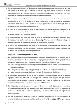 AGRUPAMENTO DE ESCOLAS FRAGATA DO TEJO - MOITA
Página 92 de 107 Avenida Luís de Camões – 2860-381 Moita : 212897662 / 212897663 : 212897591 : info@eb23-moita-n2.rcts.pt
4. Os participantes referidos no n.º 2 têm como missão exclusiva assegurar e testemunhar, através
da assinatura do auto a que se referem os números seguintes, a total consciência do aluno
quanto aos factos que lhe são imputados e às suas consequências, bem como a sua total
liberdade no momento da respetiva declaração de reconhecimento.
5. Na audiência é elaborado auto, no qual constam, entre outros, os elementos previstos nas
alíneas a) e b) do n.º 9 do Artigo 127.º deste regulamento, o qual, previamente a qualquer
assinatura, é lido em voz alta e explicado ao aluno pelo instrutor, com a informação clara e
expressa de que não está obrigado a assiná-lo.
6. O facto ou factos imputados ao aluno só são considerados validamente reconhecidos com a
assinatura do auto por parte de todos os presentes, sendo que, querendo assinar, o aluno o faz
antes de qualquer outro elemento presente.
7. O reconhecimento dos factos por parte do aluno é considerado circunstância atenuante, nos
termos e para os efeitos previstos, no n.º 2 do Artigo 119.º encerrando a fase da instrução e
seguindo-se-lhe os procedimentos previstos no Procedimento disciplinar.
8. A recusa do reconhecimento por parte do aluno implica a necessidade da realização da
instrução, podendo o instrutor aproveitar a presença dos intervenientes para a realização da
audiência oral prevista no Procedimento disciplinar.
Artigo129.º Suspensãopreventivadoaluno
1. No momento da instauração do procedimento disciplinar, mediante decisão da entidade que o
instaurou, ou no decurso da sua instauração por proposta do instrutor, o diretor pode decidir a
suspensão preventiva do aluno, mediante despacho fundamentado, sempre que:
a) A sua presença na escola se revelar gravemente perturbadora do normal funcionamento das
atividades escolares;
b) Tal seja necessário e adequado à garantia da paz pública e da tranquilidade na escola;
c) A sua presença na escola prejudique a instrução do procedimento disciplinar.
2. A suspensão preventiva tem a duração que o diretor do agrupamento de escolas ou escola não
agrupada considerar adequada na situação em concreto, sem prejuízo de, por razões
devidamente fundamentadas, poder ser prorrogada até à data da decisão do procedimento
disciplinar, não podendo, em qualquer caso, exceder 10 dias úteis.
3. Os efeitos decorrentes da ausência do aluno no decurso do período de suspensão preventiva,
no que respeita à avaliação das aprendizagens, são determinados em função da decisão que
vier a ser proferida no procedimento disciplinar, nos termos estabelecidos no regulamento
interno da escola.
4. Os dias de suspensão preventiva cumpridos pelo aluno são descontados no cumprimento da
medida disciplinar sancionatória prevista na alínea c) do n.º 2 do Artigo 125.º a que o aluno
 