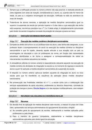 AGRUPAMENTO DE ESCOLAS FRAGATA DO TEJO - MOITA
Página 94 de 107 Avenida Luís de Camões – 2860-381 Moita : 212897662 / 212897663 : 212897591 : info@eb23-moita-n2.rcts.pt
7. Sempre que a notificação prevista no número anterior não seja possível, é realizada através de
carta registada com aviso de receção, considerando-se o aluno, ou, quando este for menor de
idade, os pais ou o respetivo encarregado de educação, notificado na data da assinatura do
aviso de receção.
8. Tratando-se de alunos menores, a aplicação de medida disciplinar sancionatória igual ou
superior à suspensão de escola por período superior a 5 dias úteis e cuja execução não tenha
sido suspensa, nos termos previstos nos n.ºs
2 e 3 deste artigo, é obrigatoriamente comunicada
pelo diretor da escola à respetiva comissão de proteção de crianças e jovens em risco.
SECÇÃOIII EXECUÇÃODASMEDIDASDISCIPLINARES
Artigo131.º Execuçãodasmedidascorretivasedisciplinaressancionatórias
1. Compete ao diretor de turma e ou ao professor-tutor do aluno, caso tenha sido designado, ou ao
professor titular o acompanhamento do aluno na execução da medida corretiva ou disciplinar
sancionatória a que foi sujeito, devendo aquele articular a sua atuação com os pais ou
encarregados de educação e com os professores da turma, em função das necessidades
educativas identificadas e de forma a assegurar a corresponsabilização de todos os
intervenientes nos efeitos educativos da medida.
2. A competência referida no número anterior é especialmente relevante aquando da execução da
medida corretiva de atividades de integração na escola ou no momento do regresso à escola do
aluno a quem foi aplicada a medida disciplinar sancionatória de suspensão da escola.
3. O disposto no número anterior aplica-se também aquando da integração do aluno na nova
escola para que foi transferido na sequência da aplicação dessa medida disciplinar
sancionatória.
4. Na prossecução das finalidades referidas no n.º 1, a escola conta com a colaboração dos
serviços especializados de apoio educativo, professores ou técnicos disponíveis, comissão de
proteção de crianças e jovens, Escola Segura e ou das equipas multidisciplinares, caso estejam
definidas.
SECÇÃOIV RECURSOSESALVAGUARDADACONVIVÊNCIAESCOLAR
Artigo132.º Recursos
1. Da decisão final de aplicação de medida disciplinar cabe recurso, a interpor no prazo de 5 dias
úteis, apresentado nos serviços administrativos do agrupamento de escolas e dirigido:
a) Ao conselho geral do agrupamento de escolas, relativamente a medidas aplicadas pelos
professores ou pelo diretor;
b) Para o membro do governo competente, relativamente a medidas disciplinares
sancionatórias aplicadas pelo diretor-geral da educação.
 