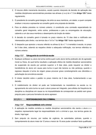 REGULAMENTO INTERNO – novembro de 2012
Página 95 de 107
2. O recurso efeito meramente devolutivo, exceto quando interposto de decisão de aplicação das
medidas disciplinares sancionatórias previstas nas alíneas c) a e) do n.º 2 do Artigo 125.º deste
regulamento.
3. O presidente do conselho geral designa, de entre os seus membros, um relator, a quem compete
analisar o recurso e apresentar ao conselho geral uma proposta de decisão.
4. Para os efeitos previstos no número anterior, é constituída uma comissão especializada do
conselho geral integrando, entre outros, professores e pais ou encarregados de educação,
cabendo a um dos seus membros o desempenho da função de relator.
5. A decisão do conselho geral é tomada no prazo máximo de 15 dias úteis e notificada aos
interessados pelo diretor, nos termos dos n.ºs 6 e 7 do Artigo 130.º deste regulamento.
6. O despacho que apreciar o recurso referido na alínea b) do n.º 1 é remetido à escola, no prazo
de 5 dias úteis, cabendo ao respetivo diretor a adequada notificação, nos termos referidos no
número anterior.
Artigo133.º Salvaguardadaconvivênciaescolar
1. Qualquer professor ou aluno da turma contra quem outro aluno tenha praticado ato de agressão
moral ou física, do qual tenha resultado a aplicação efetiva de medida disciplinar sancionatória
de suspensão da escola por período superior a 8 dias úteis, pode requerer ao diretor a
transferência do aluno em causa para turma à qual não lecione ou não pertença, quando o
regresso daquele à turma de origem possa provocar grave constrangimento aos ofendidos e
perturbação da convivência escolar.
2. O diretor decidirá sobre o pedido no prazo máximo de 5 dias úteis, fundamentando a sua
decisão.
3. O indeferimento do diretor só pode ser fundamentado na inexistência na escola ou no
agrupamento de outra turma na qual o aluno possa ser integrado, para efeitos da frequência da
disciplina ou disciplinas em causa ou na impossibilidade de corresponder ao pedido sem grave
prejuízo para o percurso formativo do aluno agressor.
SECÇÃOV RESPONSABILIDADECIVILECRIMINAL
Artigo134.º Responsabilidadecivilecriminal
1. A aplicação de medida corretiva ou medida disciplinar sancionatória não isenta o aluno e o
respetivo representante legal da responsabilidade civil e criminal a que, nos termos gerais de
direito, haja lugar.
2. Sem prejuízo do recurso, por razões de urgência, às autoridades policiais, quando o
comportamento do aluno maior de 12 anos e menor de 16 anos puder constituir facto qualificado
 